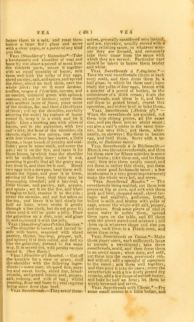 fasten them to a spit, and roast them before a large fire; glaze and serve with a clear aspic, ova.puree of any kind yon like. Veal (Shoidderof) Galantine*—Take a handsomely cut shoulder of veal and bone it; cut about a pound of meat from the thickest parts, mince it together witli an equal quantity of bacon, mix them well with the yolks of four eggs, shred parsley, salt, and spices, and spread the/aree, about an inch thick, over the whole joint; lay on it some lurdms, truffles, tongue d Vicariate, carrots, and an omelet, coloured green with spinach essence, all cut irf lardons; cover these with another layer of farce, place more of the lardons, &c. and then atbirdlayer of farce', rollup the shoulder, carefully securing the ends; lay rashers of bacon round it, wrap it in a cloth and tie it tight. Line a braising pan with slices of i bacon, put in the galantine, with t\vo calf’s feet, the bone of the shoulder, six carrots, eight or ten onions, one stuck with four cloves, four bay-leaves, a little thyme, a large bunch of parsley and scal- lions ; pour in some stock, and cover the pan ; set it on the fire, and leave it for three hours, by which time the shoulder will be sufficiently done; take it out, pressing it gently that all the gravy may run from it, and then let it cool. Break two eggs into a stewpan, beat them well, strain the liquor, and pour it to them, stirring all the time, that they may be thoroughly blended; add a bay-leaf, a little thyme, and parsley, salt, pepper, and apices ; set it on the fire, and when it begins to boil, remove it to the side; cover the stewpan, and put hot ashes on the top, and leave it to boil slowly for half an hour, when strain it gently through a fine cloth, but do not pre.ss it; when cold it will be quite a jelly. Place I the galantine on a dish, trim and glaze if, and surround it with the jelly. I Veal {Skoulderof)auxPvtiies Racines.* —Tile shoulder is honed, and larded in- side with bacon, seasoned with shred parsley;, thyme, bay-leaf, pepper, salt, and spices; it is then rolled, and tied up ! like the galantine, dressed in tlie same w.iy. It is served hot, with pctites racines ( round it, (See Roots.) Veal {Shoulder of) Roasted. — Cut off r' the knuckle for a stew or gravy, stufl' I the shoulder with the following ingre- I dientssome suel, cluipped fine, pars- ley and sweet herbs, shred fine, bread- I crumbs, aud grated lemon-peel, pepper, I aalt, nutmeg, and yolk of egg ; whilst r roasting, flour and baste it; veal requires ' being more done than beef. Veal Sweetbreads,—They are of them- selves, generally considered very insipid, and are, therefore, usually served with a sharp relishing sauce, in whatever wan- ner they are dressed, and commonly take their name from the sauce with which they are served. Particular card should be taken to braise them tender and white. Veal Sweetbreads d VAnglaise.* — Take six veal sweetbreads (three of each sort) scald, and then dress them in a half glaze, tn which let them cool; have ready the yolks of four eggs, beaten with a quarter of a pound of butter, to the consistence of a thick cream ; di ain the sweetbreads, soak them in it, and then roll them in grated bread; repeat this operation, and either broil or bake them.. Veal Sweetbreads {Atelets of).* — When the sweetbreads are scalded, cut them into oblong pieces, all the same size, and put them into an atelet sauce; cut also a calf’s udder in the same man- ner, but very thin; put these, alter- nately, on skewers ; dip them in beaten egg, and broil them. Serve with a to- mata, or Italienne sauce. Veal Sweetbreads d la Bichamelle.— Blanch two throatsweetbreads, and then let them stew for fifteen minutes in some good braise ; take tliem out, and let them cool; then trim them neatly round, and cut them in rather thin slices, put them into some good bichamelle sauce ; a few mushrooms is a very greatimprovemeiUf make the whole very hot, and serve. Veal Sweetbread Boudin.* — The sweetbreads being scalded, cut them into pieces as big as nuts, and mix with them pork and beef, chopped small, shred tar- ragon and scallions, godiveau, bread, boiled in milk, and beaten with yolks of eggs, season the whole with salt, pepper, and spices. Soak some pieces of caul in warm water to soften them, spread them open on the table, and fill them with the above mentioned mixture ; roll them up in whatever shape and size you please, cook them in a Dutch oven, and serve them crisp. Veal Sweetbreads cn Caisse.*—Make three paper cases, each sufficiently large to contain a sweetbread; take three sweetbreads, scald, and then dress them in an atelet sauce ; when done, and cold, utthem into the cases, previously tub- ed with oil; add a spoonful of cspagnolc to the sauce ; mix them well together, and then pour it into the cases; cover the sweetbreads with a few finely grated dry crumbs, add a few drops of melted butter, and bake for half an hour; let them be nicely browned aud serve, Veal Sweetbreads with Cheese.*—Fry some small onions in a little butter, and