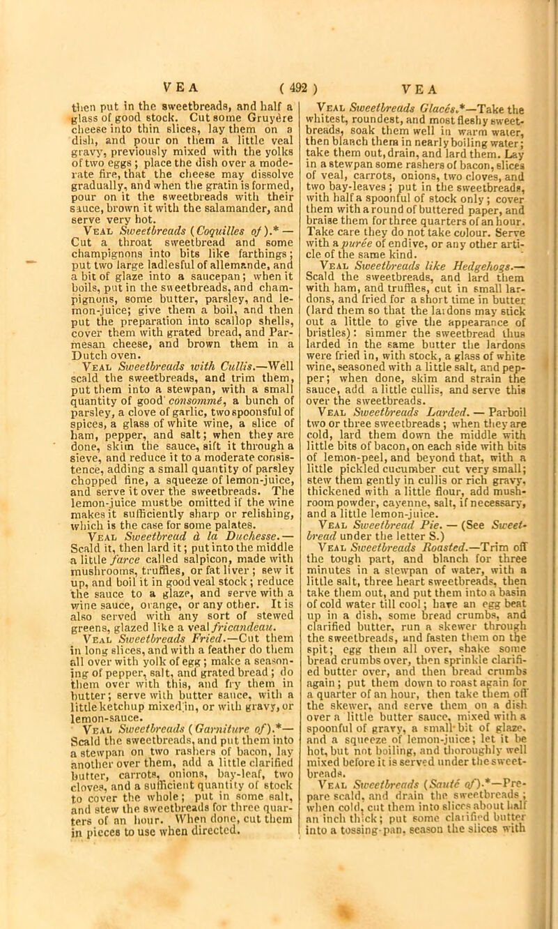 then put in the sweetbreads, and half a glass of good stock. Cut some Gruydre cheese into thin slices, lay them on a disli, and pour on them a little veal gravy, previously mixed with the yolks of two eggs ; place the dish over a mode- rate fire, that the cheese may dissolve gradually, and when the gratin is formed, pour on it the sweetbreads with their sauce, brown it with the salamander, and serve very hot. Veal Sweetbreads {Coquilles of).* — Cut a throat sweetbread and some champignons into bits like farthings; put two large ladiesful of allemande, and a bit of glaze into a saucepan; when it boils, put in the sneetbreads. and cham- pignons, some butter, parsley, and le- mon-juice; give them a boil, and then put the preparation into scallop shells, cover them with grated bread, and Par- mesan cheese, and brown them in a Dutch oven. Veal Sweetbreads with Cullis.—Well scald the sweetbreads, and trim them, put them into a stewpan, with a small quantity of good' eonsommi., a bunch of parsley, a clove of garlic, two spoonsful of spices, a glass of white wine, a slice of ham, pepper, and salt; when they are done, skim the sauce, sift it through a sieve, and reduce it to a moderate consis- tence, adding a small quantity of parsley chopped fine, a squeeze of lemon-juice, and serve it over the sweetbreads. The lemon-juice mustbe omitted if the wine makes it sufficiently sharp or relishing, which is the cjise for some palates. ■Veal Sioeetbread d la Duchesse.— Scald it, then lard it; put into the middle a litile farce called salpicon, made with mushrooms, truffles, or fat liver ; sew it up, and boil it in good veal stock; reduce the sauce to a glaze, and serve with a wine sauce, orange, or any other. It is also served with any sort of stewed greens, glazed like a \ea\ frica71deaH. Veal Sweetbreads Fried.—Cut them in long slices, and with a feather do them fill over with yolk of egg; make a season- ing of pepper, salt, and grated bread ; do them over with this, and fry them in butter; serve with butter sauce, with a little ketchup mixedin, or with gravy, or lemon-sauce. ■Veal Siueetbrcads {Garniture of).*— Scald the sweetbreads, and put them into a stewpan on two rashers of bacon, lay another over them, add a little clarified butter, carrots, onions, bay-leaf, two cloves, and a sufficient quantity of stock to cover the whole; put in some salt, and stew the sweetbreads for three quar- ters of an hour. When done, cut them in pieces to use when directed. Veal Sweetbreads Claccs*—Take the whitest, roundest, and most fleshy sweet- breads, soak them well in warm water, then blanch them in nearly boiling water; take them out, drain, and lard them. Lay in a stewpan some rashers of bacon, slices of veal, carrots, onions, two cloves, and two bay-leaves ; put in the sweetbreads, with half a spoonful of stock only; cover them with a round of buttered paper, and braise them for three quarters of an hour. Take care they do not take colour. Serve with a puree of endive, or any other arti- cle of the same kind. Veal Stoeetbreads like Hedgehogs.— Scald the sweetbreads, and lard them with ham, and truffles, cut in small lar- dons, and fried for a short lime in butter (lard them so that the laidons may stick out a little to give the appearance of bristles]): simmer the sweetbread thus larded in the same butter the lardons were fried in, with stock, a glass of white wine, seasoned with a little salt, and pep- per; when done, skim and strain the sauce, add a little cullis, and serve this over the sweetbreads. Veal Siueetbreads Larded. — Parboil two or three sweetbreads; when they are cold, lard them down the middle with little bits of bacon, on each side with bits of lemon-peel, and beyond that, with a little pickled cucumber cut very small; stew them gently in cullis or rich gravy, thickened with a little flour, add mush- room powder, cayenne, salt, if necessary, and a little lemon-juice. Veal Sweetbread Pie. — (See Sweet- bread under the letter S.) Veal Stoeetbreads Roasted.—Trim off the tough part, and blanch for three minutes in a stewpan of water, with a little salt, three heart sweetbreads, then take them out, and put them into a basin of cold water till cool; have an egg beat up in a dish, some bread crumbs, and clarified butter, run a skewer through the sweetbreads, and fasten them on the spit; egg them all over, sh.ake some bread crumbs over, then sprinkle clarifi- ed butter over, and then bread crumbs again ; put them down to roast again for a quarter of an hour, then take them off the skewer, and serve them on a disk over a little butter sauce, mixed with a spoonful of gravy, a small'bit of glaze, and a squeeze of lemon-juice; let it be hot, but not boiling, and thoroughly well mixed before it is served under the sweet- breads. Veal Sweetbreads {Saute af).*—VTe- pare scald, and rir.ain the sweetbreads ; when cold, cut them into slices about half an inch thick; put some claiificd butter into a tossing-pan, season the slices with