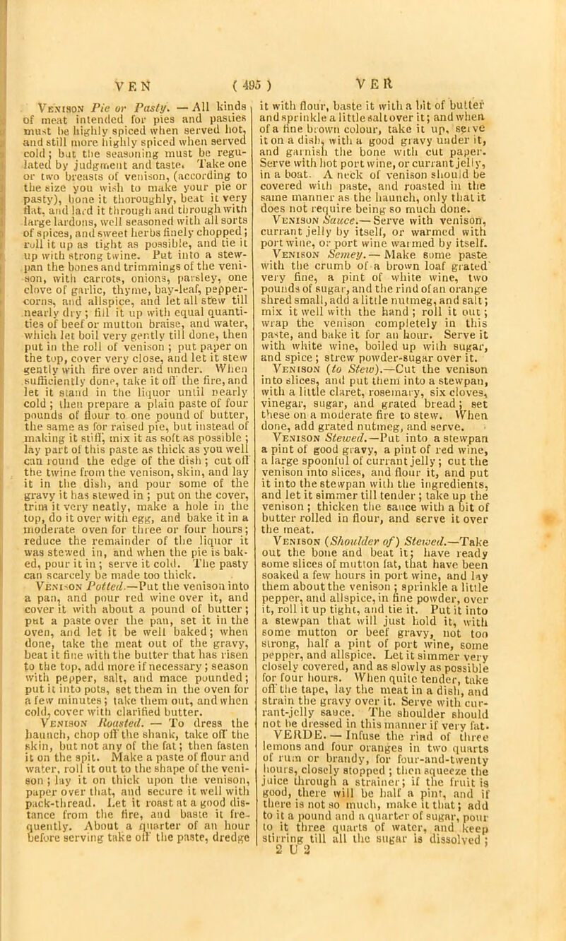 Vexcson Pie or Pasty. — All kinds of meat intended for pies and pasties must lie hiijlily spiced wlien served hot. and still more highly spiced when served cold: bat the seasoning must be regu- lated by judgment and taste. Take one or two breasts of venison, (according to the size you wish to make your pie or pasty), hone it thoroughly, beat it very flat, and lard it through and througliwilh large larduns, well seasoned with all sorts of spices, and sweet herbs finely chopped; roll it up as tight as possible, and tie it up with strong twine. Tut into a stew- pan the bones and trimmings of the veni- son, with carrots, onions, paisley, one clove of garlic, thyme, bay-leaf, pepper- corns, and allspice, and let all stew till nearly dry ; fill it up with equal quanti- ties of beef or mutton braise, and water, whicli let boil very gently till done, then put in the roll of venison ; put paper on the top, cover very close, and let it stew gently with fire over and under. Wlien sufficiently done, take it oft' the fire, and let it stand in the liquor until nearly cold ; then prepare a plain paste of four pounds of flour to one pound of butter, the same as for raised pie, but instead of making it still', mix it as soft as possible ; lay part ol this paste as thick as you well can round the edge of the dish ; cut oil the twine from the venison, skin, and lay it in the dish, and pour some of the gravy it has stewed in ; put on the cover, trim it very neatly, make a hole in the top, do it over witii egg, and bake it in a moderate oven for three or four hours ; reduce the remainder of the liquor it was stewed in, and when the pie is bak- ed, pour it in ; serve it cold. The pasty can scarcely be made too thick. Ve.ni'On Potted.—Put the venison into a pan, and pour red wine over it, and cover it with about a pound of butter; put a paste over the pan, set it in the oven, and let it be well baked; when done, take the meat out of the gravy, beat it fine with the butter that has risen to the top, add more if necessary; season with fiepper, salt, and mace pounded; put it into pots, set tliem in the oven for a few minutes; lake them out, and when cold, cover with clarified butter. Veniso.n llousted. — To dress the haunch, chop oil'the shank, take off the skin, but not any of the fat; then fasten it on the spit. Make a paste of flour and water, roll it out to the shape of the veni- son ; lay it on thick upon the venison, paper over that, and secure it well with pack-thread. Let it roast at a good dis- tance from the fire, and baste it fre- quently. About a quarter of an hour before serving take oil' the paste, dredge it with flour, baste it with a bit of butter and .sprinkle a little saltover it; and when of a fine brown colour, take it up, seive it on a di.sh. with a good gravy under it, and garnish the bone with cut paper. Serve with hot port wine,or currant jelly, in a boat- A neck of venison should be covered with paste, and roa.sted in the same manner as the haunch, only that it does not require being so much done. Venison A’a^ce.— Serve with venison, currant jelly by itself, or warmed with port wine, or port wine waimed by itself. Venison Seviey.— Make some paste with the crumb of a brown loaf grated' very fine, a pint of white wine, two pounds of sugar, and the rind of an orange shred small, add a little nutmeg, and salt; mix it well with the hand; roll it out; wrap the venison completely in this paste, and bake it for an hour. Serve it with white wine, boiled up wilh sugar, and spice ; strew powder-sugar over it. Venison {to Stetv).—Cut the venison into slices, and put them into a stewpan, with a little claret, rosemary, six cloves, vinegar, sugar, and grated bread; set these on a moderate fire to stew. When done, add grated nutmeg, and serve. Venison Sfmeif.—Tut into a stewpan a pint of good gravy, a pint of red wine, a large spoonful of currant jelly ; cut the venison into slices, and flour it, and put it into the stewpan with the ingredients, and let it simmer till tender; take up the venison ; thicken the sauce with a bit of butter rolled in flour, and serve it over the meat. Venison {Shoulder of) Stewed.—Take out the bone and beat it: have retidy some slices of mutton fat, that have been soaked a few hours in port wine, and lay them about the venison ; sprinkle a litile pepper, and allspice, in fine powder, over it, roll it up tight, and tie it. Tut it into a stewpan that will just hold it, with some mutton or beef gravy, not too strong, half a pint of port wine, some pepper, and allspice. Let it simmer very closely covered, and as slowly as possible for four hours. When quite tender, take oft'the tape, lay the meat in a dish, and strain the gravy over it. Serve with cur- rant-jelly sauce. The shoulder should not be dressed in this manner if very fat. VEllDE. — Infuse the rind of three lemons .and four oranges in two quarts of rum or brandy, for four-and-twenty hours, closely stopped ; then squeeze the juice through a strainer; if the fruit is good, tliere ivill be half a pint, and if there is not so much, make it that; add to it a pound and a quarter of sugar, pour to it three quarts of water, and keep stirring till all the sugar is dissolved ; 2 U 3