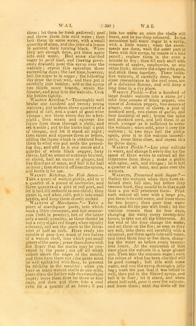 them ; let them be fresh gathered; peel and throw them into cola water; then boil them in some water, with a small quantity of alum, and the juice of a lemon to prevent their turning black. When they are enough done, put them again into cold water. Boil some clarified sugar to pelit lisse, and (having previ- ously drained) pour this syrup over the walnuts ; repeat this operation three succeeding days ; the last time, however, boil the sugar to /a nappe ; the following day draw the fruit well, and then put it carefully into bottles; add to the syrup two thirds more brandy, strain the liqueur, and pour it to the walnuts. Cork the bottles tightly. Walnut Ketchup.*—Thoroughly well bruise one liundred and twenty young walnuts ; put to them three quarters of a pound of t-alr, and a quart of good wine vinegar ; stir them every day for a fort- night ; then strain and squeeze the liquor from them through a cloth, and set it aside ; put to the husks half a pint of vinegar, and let it stand all night; then strain and squeeze them as before, adding the liquor which is obtained from them to what was put aside the preced- ing day, and add to it one ounce and a quarter of whole black pepper, forty cloves, half an ounce of nutmegs bruised, or sliced, half an ounce of ginger, and live drachms of mace, and boil it for half an hour ; then strain it off'from the apices, and bottle it for use. . Walnut Ketchup, for Fish Sauce.— Take a quart of walnut pickle, add to it a quarter of a pound of anchovies, and three quarters of a pint of red port, and let it boil till reduced to one-third; then str.nin it, and when cold, put it into small bottles, and keep them closely corked. Walnuts of Marchpane.*— Take a piece of marchpane paste, into which work a little cinnamon, and bole arnieni- cum (both in powder), but of the latter only a small quantity, as there should be but a very slight red tinge; when equally coloured, roll out the paste to the thick- ness of half an inch. Have ready two moulds of pear-tree wood of two halves of a walnut shell, into which nut small pieces of the paste ; press them down with the finger that the marks may be con- veyed to the nastc ; cut oil’ all which comes above the edges of the mould, and then turn them out (the paste must be well sprinkled with flour, to prevent its sticking to the moulds) ; when you liave as many walnut shells as you wish, place them the hollow side downwards,on paper; leave them thus for three or four days, and then put them into a cool oven lor a quarter of an hour; if put into too warm an oven the shells will burst, and be too deep coloured. In the meantime boil some sugar to a syrup, with a little water; when the sweet- meats are done, wash the outer part of them with this syrup, by means ol a hair pencil ; replace them in the - oven a minute to dry ; then fill each shell with compote of appjes, raspberries, or any other fruit; moisten the edges w'ith gum, and stick them together. These imita- tive walnuts, if carefully done, bear a close resemblance to the real ones, are of a delicious flavour, and will keep a long time in a dry place. Walnut Pickle. — Put a hundred of large double r/alnuts into a stone jar; take four ounces of black pepper, one ounce of Jamaica pepper, two ounces of ginger, one ounce of cloves, a pint of mustard seed, two cloves of garlic, and four handsful of salt; bruise the spice and mustard seed, and boil them in a.s much vinegar as is suflicient to cover the tvalnuts ; when cold, pour it over the walnuts ; in two days boil the pickle again, pour it to the walnuts immedi- ately, cover them close, and repeat this for three, days. Walnut Pickle.*—Lay your walnuts in water, and change it everyday lor the space of three weeks to extract all the bitterness from them ; make a pickle with spice, salt, and vinegar ; let it boil a quarter of an hour, and pour over the walnuts. Walnuts, Preserved with Sugar.* — G.ather the walnuts when they have at- tained their full size, but before they become hard, they should be in that state that a pin will penetrate them. Prick each walnut all over with a large pin, put them into cold water, and leave them for two hour.s; then pour that water away,and fill the pan with fresh; let the walnuts remain thus for four days, changing the water every twenty-four hours, to take out all the bitterness. At the end of the time change the water, and set them on the fire; as .«oon as they are soft, take them out carefully with a skimmer, put them again into cold water, and leave them four or five days, chang- ing the water as before every twenty- four hours. At the expiration of that time place the walnuts in a large glazed pan.Then take the common sugar; even the refuse of what has been clarified will be good enough; boil this with some water, and run the. syrup through a jelly bag ; wash the pan that it was Iwiled in well, then piit in the filtered syrup, and boil it to lissf; let it stand, and when about half cold, pour it over the walnuts, and leave them ; next day drain oH the