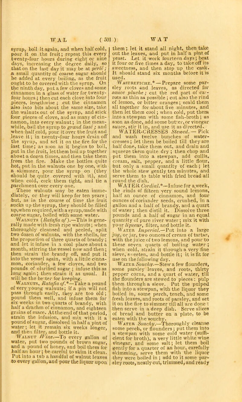 syrup, boil it again, and when half cold, pour it on the fruit; repeat tliis every twenty-four hours during eight or nine days, increasing the degree daily, so that on the last day it may be at perlc ; A sntall quantity of coarse sugar should be added at every boiling, as the fruit ought to be covered with tlie syrup. On the ninth day, put a few cloves and some cinnamon in a glass of water for twenty- four hours ; then cut each clove into four pieces, lengtliwise ; cut the cinnamon also into bits about the same size, take the walnuts out of the syrup, and stick four pieces of clove, and as many of cin- namon, into every walnut; in the mean- while, bail the syrup to gi-and lisse ; and when half cold, pour it over the fruit and leave it; in twenty-four hours drain ofl‘ the syrup, and set it on the tire for the last time; as suon as it begins to boil, put in the fruit, let them boil up together about a dozen times, and then take them from the fire. Make the bottles quite hot, put in the walnuts one by one, with a skimmer, pour the syrup on (they should be quite covered with it), and when cold, cork them tight, and tie a parchment over every one. These walnuts may be eaten imme- diately, or they will keep for ten years ; but, as in the course of time the fruit sucks up the syrup, they should be filled up,when required,with a syrup,made with coarse sugar, boiled with some water. Walnuts (Ratafia of).—This is gene- rally made with fresh ripe walnuts; when thoroughly cleansed and peeled, split two dozen of walnuts, with the shells, for the proportion of three quarts of brandy ; and let it infuse in a cool place about a month, sljrring the vessel now and then; then strain the brandy off, and put it into the vessel again, with a little cinna- mon, coriander, a few cloves, and two pounds of clarified sugar ; infuse this as long again; then strain it as usual. It will be the better for keeping. Walnuts, Ratafia of.*—Take a pound of very young walnuts; if a pin will not pass through easily, they are too old ; pound them well, and infuse them for six weeks in two quarts of brandy, with half a drachm of cinnamon, and eighteen grains of mace. At the end of that period, strain the infusion, and mix with it a pound of sugar, dissolved in half a pint of water; let it remain six weeks longer, and then filter, and bottle it. Walnut (Vine.—To every gallon of water, put two pounds of brown sugar, and a pound of honey, and boil them for half an hour: be carelul to skim it clean. Put into a tub a handful of walnut leaves to every gallon, and pour the liquor upon them; let it stand all night, then take out the leaves, and put in half a pint of yeast. Let it work fourteen days; beat it four or five times a day, to take off its sweetness, and then stop up the cask. It should stand six months belore it is used. Wastrefiche.* — Prepare some par- sley roots and leaves, as directed for sauce pluche; cut the red part of car- rots as thin as possible ; cut also the rind of lemon, or bitter oranges; scald them all together for about five minutes, and then let them cool; when cold, put them into a stewpan with some fish-broth ; as soon as done, add some butmr, or vinegar sauce, stir it in, and use it as directed. WATER-CRESSES Silewerf. — Pick and wash twelve bunches of water- cresses ; let them be boiled tilt they are half done, take them out, and drain and squeeze them quite dry ; then chop and put them into a stewpan, add cullis, cream, salt, pepper, and a little flour, but only a small quantity of each; let the whole stew gently ten minutes, and serve them to table with fried bread all round the dish. WATER Cordial.*—Infuse for a.week, the rinds of fifteen very sound lemons, half an ounce of cinnamon, find four ounces of coriander seeds, crushed, in a gallon and a half of brandy, and a quart of water; then distil it. Dissolve three pounds and a half of sugar in an equal quantity of pure river water; mix it with your liqueur, filter, and bottle it. Water Imperial.—Put into a large jug, or jar, two ounces of cream of tartar, with the juice of two lemons, and pour to these seven quarts of boiling water ; when cold, strain it through a very fine sieve, svieeten, and bottle it; it is fit for use on the following day. Water Souchy.—Slew a few flounders, some parsley leaves, and roots, thirty pepper corns, and a quart of water, till the flounders are stewed to pieces: pulp them through a sieve. Put the pulped fish into a stewpan, with the liquor they boiled in, some perch, tench, and some fresh leaves, and roots of parsley, and set it on the fire to simmer till all are done : then serve in a deep dish. Serve slices of brefid and butter on a plate, to be eaten with the souchy. Water Souchy.—Thoroughly cleanse some perch, or flounders ; put them into a stewpan with some cold water (suffi- cient for broth), a very little while wine vinegar, and some salt; let them boil gently for a quarter of an hour, carefully skimming, serve them with the liquor they were boiled in ; add to it some par- sley roots, neatly cut, trimmed, and ready 4