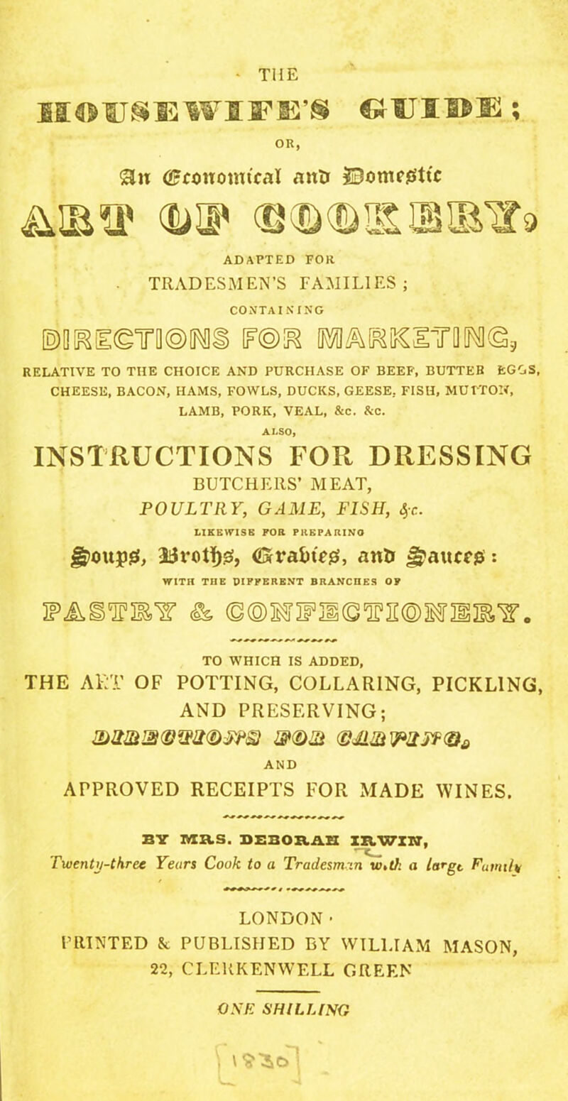 • THE HOUSE WIFE’S CIUIHjE ; OR, Sin (Economical anti ©omcjSttc w ©d&(Dis;aaiBir» ADAPTED FOR TRADESMEN’S FAMILIES; CONTAINING ©HKECTllOWS F®51 RfflAKKEirOM@, RELATIVE TO THE CHOICE AND PURCHASE OF BEEF, BUTTER EGGS, CHEESE, BACON, HAMS, FOWLS, DUCKS, GEESE. FISH, MUTTON, LAMB, PORK, VEAL, &c. &c. ALSO, INSTRUCTIONS FOR DRESSING BUTCHERS’ MEAT, POULTRY, GAME, FISH, «$r. LIKEWISE FOR PREPARINO g?oupg, Brotfys, (Srrafotcg, anti Jrauccis: WITH THE DIFFERENT BRANCHES OP jPASum’S’ & (D®wiFn©ra®M:iiE¥. TO WHICH IS ADDED, THE AET OF POTTING, COLLARING, PICKLING, AND PRESERVING; mnuammw® (ssm^nsf^ AND APPROVED RECEIPTS FOR MADE WINES. BY WEILS. DEBORAH IRWIN, Twenty-three Years Cook to a Tradesman w,tl: a largt Family LONDON• PRINTED & PUBLISHED BY WILLIAM MASON, 22, CLERKENWELL GREEN ONE SHILLING 9V>1 u.