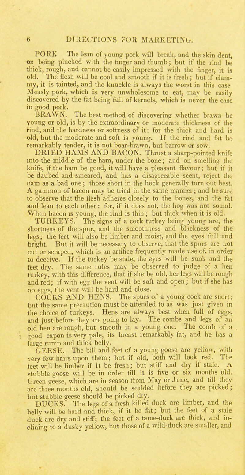 PORK The lean of young pork will break, and the skin dent, on being pinched with the hnger and thumb; but if the rind be thick, rough, and cannot be easily impressed with the finger, it is old. The flesh will be cool and smooth if it is fresh; but if clam- my, it is tainted, and the knuckle is always the worst in this case Measly pork, which is very unwholesome to eat, may be easily discovered by the fat being full of kernels, which is never the case in good pork. BRAWN. The best method of discovering whether brawn be young or old, is by the extraordinary or moderate thickness of the rind, and the hardness or softness of it: for the thick and hard is old, but the moderate and soft is young. If the rind and fat be remarkably tender, it is not boar-brawn, but barrow or sow. DRIED HAMS AND BACON. Thrust a sharp-pointed knife into the middle of the ham, under the bone; and on smelling the knife, if the ham be good, it will have a pleasant flavour; but if it be daubed and smeared, and has a disagreeable scent, reject the nam as a bad one; those short in the hock generally turn out best. A gammon of bacon may be tried in the same manner; and be sure to observe that the flesh adheres closely to the hones, and the fat and lean to each other: for, if it does not, the hog was not sound. When bacon is young, the rind is thin; but thick when it is old. TURKEYS. The signs of a cock turkey being young are, the shortness of the spur, and the smoothness and blackness of the legs; the feet will also be limber and moist, and the eyes full and bright. But it will be necessary to observe, that the spurs are not cut or scraped, which is an artifice frequently made use of, in order to deceive. If the turkey be stale, the eyes will be sunk and the feet dry. The same rules may be observed to judge of a hen turkey, with this difference, that if she be old, her legs will be rough and red; if with egg the vent will be soft and open; but if she has no eggs, the vent will be hard and close. COCKS AND HENS. The spurs of a young cock are snort; but the same precaution must be attended to as was just given in the choice of turkeys. Hens are always best when full of eggs, and just before they are going to lay. The combs and legs of an old hen are rough, but smooth in a young one. The comb of a good capon is very pale, its breast remarkably fat, and he has a iarge rump and thick belly. GEESE. The bill and feet of a young goose are yellow, with very few hairs upon them; but if old, both will look red. Thp leet will be limber if it be fresh; but stiff and dry if stale. A stubble goose will be in order till it is five or six months old. Green geese, which are in season from May or June, and till they are three months old, should be scalded before they are picked; but stubble geese should be picked dry. DUCKS. The legs of a fresh killed duck are limber, and the belly will be hard and thick, if it be fat; but the feet of a stale duck are dry and stiff; the feet of a tame-duck are thick, and in- clining to a dusky yellow, but those of a wild-duck are smaller, and