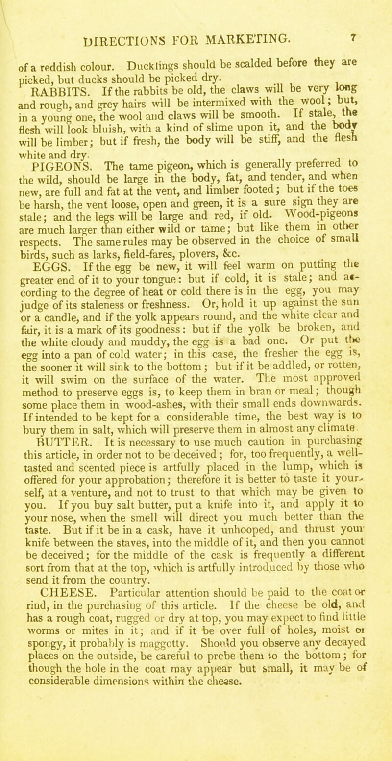 of a reddish colour. Ducklings should be scalded before they are picked, but ducks should be picked dry. RABBITS. If the rabbits be old, the claws will be very long and rough, and grey hairs will be intermixed with the wool; but, in a young one, the wool and claws will be smooth. If stale^the flesh will look bluish, with a kind of slime upon it, and the bodv will be limber; but if fresh, the body will be stiff, and the flesh white and dry. PIGEONS. The tame pigeon, which is generally preferred to the wild, should be large in the body, fat, and tender, and when new, are full and fat at the vent, and limber footed; but if the toes be harsh, the vent loose, open and green, it is a sure sign they are stale; and the legs will be large and red, if old. Wood-pigeons are much larger than either wild or tame; but like them in other respects. The same rules may be observed in the choice of small birds, such as larks, field-fares, plovers, &c. EGGS. If the egg be new, it will feel warm on putting the greater end of it to your tongue: but if cold, it is stale; and ac- cording to the degree of heat or cold there is in the egg, you may judge of its staleness or freshness. Or, hold it up against the sun or a candle, and if the yolk appears round, and the white clear and fair, it is a mark of its goodness: but if the yolk be broken, and the white cloudy and muddy, the egg is a bad one. Or put tl>e egg into a pan of cold water; in this case, the fresher the egg is, the sooner it will sink to the bottom ; but if it be addled, or rotten, it will swim on the surface of the water. The most approved method to preserve eggs is, to keep them in bran or meal; though some place them in wood-ashes, with their small ends downwards. If intended to be kept for a considerable time, the best way is to bury them in salt, which will preserve them in almost any climate BUTTER. It is necessary to use much caution in purchasing this article, in order not to be deceived; for, too frequently, a well- tasted and scented piece is artfully placed in the lump, which is offered for your approbation; therefore it is better to taste it your- self, at a venture, and not to trust to that which may be given to you. If you buy salt butter, put a knife into it, and apply it to your nose, when the smell will direct you much better than the taste. But if it be in a cask, have it unhooped, and thrust your knife between the staves, into the middle of it, and then you cannot be deceived; for the middle of the cask is frequently a different sort from that at the top, which is artfully introduced by those who send it from the country. CHEESE. Particular attention should be paid to the coat or rind, in the purchasing of this article. If the cheese be old, and has a rough coat, rugged or dry at top, you may expect to find little worms or mites in it; and if it be over full of holes, moist oi spongy, it probably is maggotty. Should you observe any decayed places on the outside, be careful to prcbe them to the bottom; for though the hole in the coat may appear but small, it may be of considerable dimensions within the chease.