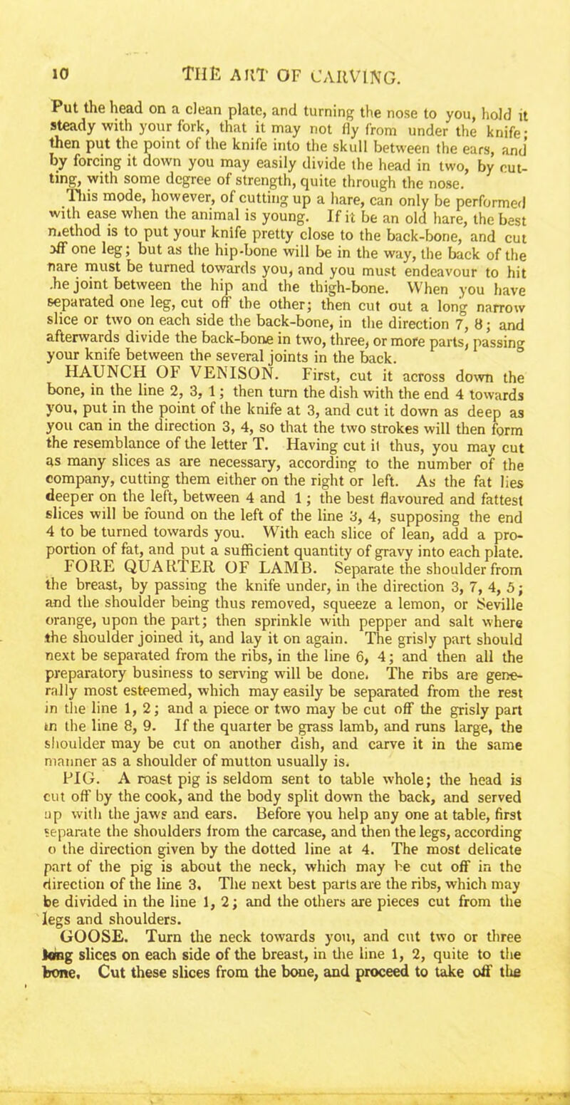 Put the head on a clean plate, and turning the nose to you, hold it steady with your fork, that it may not fly from under the knife; then put the point of the knife into the skull between the ears, and by forcing it down you may easily divide the head in two, by cut- ting, with some degree of strength, quite through the nose. This mode, however, of cutting up a hare, can only be performed with ease when the animal is young. If it be an old hare, the best method is to put your knife pretty close to the back-bone, and cut aff one leg; but as the hip-bone will be in the way, the back of the nare must be turned towards you, and you must endeavour to hit .he joint between the hip and the thigh-bone. W hen you have separated one leg, cut off the other; then cut out a long narrow slice or two on each side the back-bone, in the direction 7, 8; and afterwards divide the back-bone in two, three, or more parts, passing your knife between the several joints in the back. HAUNCH 01* VENISON. First, cut it across down the bone, in the line 2, 3, 1; then turn the dish with the end 4 towards you, put in the point of the knife at 3, and cut it down as deep as you can in the direction 3, 4, so that the two strokes will then form the resemblance of the letter T. Having cut it thus, you may cut as many slices as are necessary, according to the number of the company, cutting them either on the right or left. As the fat lies deeper on the left, between 4 and 1; the best flavoured and fattest slices will be found on the left of the line 3, 4, supposing the end 4 to be turned towards you. With each slice of lean, add a pro- portion of fat, and put a sufficient quantity of gravy into each plate. FORE QUARTER OF LAMB. Separate the shoulder from the breast, by passing the knife under, in the direction 3, 7, 4, 5; and the shoulder being thus removed, squeeze a lemon, or Seville orange, upon the part; then sprinkle with pepper and salt where the shoulder joined it, and lay it on again. The grisly part should next be separated from the ribs, in the line 6, 4; and then all the preparatory business to serving will be done. The ribs are gene- rally most esteemed, which may easily be separated from the rest in the line 1, 2; and a piece or two may be cut off the grisly part tn the line 8, 9. If the quarter be grass lamb, and runs large, the shoulder may be cut on another dish, and carve it in the same manner as a shoulder of mutton usually is. FIG. A roast pig is seldom sent to table whole; the head is cut oft’ by the cook, and the body split down the back, and served up with the jaws and ears. Before you help any one at table, first separate the shoulders lrom the carcase, and then the legs, according o the direction given by the dotted line at 4. The most delicate part of the pig is about the neck, which may be cut off in the direction of the line 3, The next best parts are the ribs, which may be divided in the line 1, 2; and the others are pieces cut from the legs and shoulders. GOOSE. Turn the neck towards you, and cut two or three king slices on each side of the breast, in the line 1, 2, quite to the bone. Cut these slices from the bone, and proceed to take off the