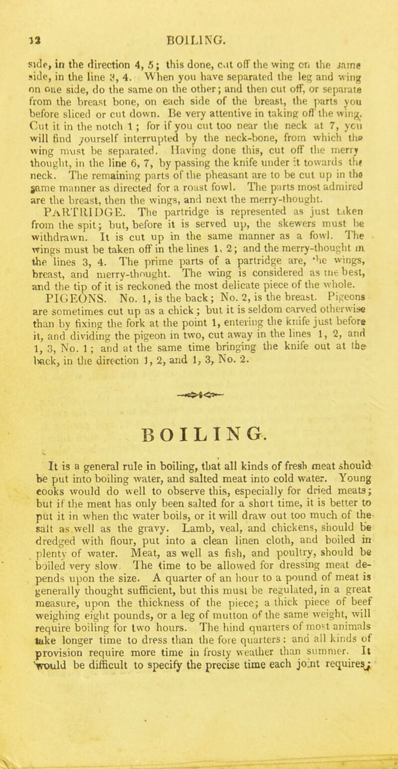 side, in the direction 4, 5; this done, cat off the wing on the same side, in the line 3, 4. When you have separated the leg and wing on one side, do the same on the other; and then cut off, or separate from the breast bone, on each side of the breast, the parts you before sliced or cut down. Be very attentive in taking off'the wing. Cut it in the notch 1; for if you cut too near the neck at 7, yen will find yourself interrupted by the neck-bone, from which the wing must be separated. Having done this, cut off the merry thought, in the line 6, 7, by passing the knife under it towards thr neck. The remaining parts of the pheasant are to be cut up in tho game manner as directed for a roast fowl. The parts most admired are the breast, then the wings, and next the merry-thought. PARTRIDGE. The partridge is represented as just taken from the spit; but, before it is served up, the skewers must he withdrawn. It is cut up in the same manner as a fowl. The wings must be taken off in the lines 1,2; and the merry-thought m the lines 3, 4. The prime parts of a partridge are, *hc wings, breast, and merry-thought. The wing is considered as trie best, and the tip of it is reckoned the most delicate piece of the whole. PIGEONS. No. 1, is the back ; No. 2, is the breast. Pigeons are sometimes cut up as a chick; but it is seldom carved otherwise than by fixing the fork at the point 1, entering the knife just before it, and dividing the pigeon in two, cut away in the lines 1, 2, and 1, 3, No. 1; and at the same time bringing the knife out at the Ixick, in the direction 1, 2, and 1, 3, No. 2. BOILING. It is a general rule in boiling, that all kinds of fresh meat should be put into boiling water, and salted meat into cold water. Young eooks would do well to observe this, especially for dried meats; but if the meat has only been salted for a short time, it is better to put it in when the water boils, or it will draw out too much of the- salt as.well as the gravy. Lamb, veal, and chickens, should be dredged with flour, put into a clean linen cloth, and boiled in plenty of water. Meat, as well as fish, and poultry, should be boiled very slow 1 he time to be allowed for dressing meat de- pends upon the size. A quarter of an hour to a pound of meat is generally thought sufficient, but this must be regulated, in a great measure, upon the thickness of the piece; a thick piece of beef weighing eight pounds, or a leg of mutton of the same weight, will require boiling for two hours. The hind quarters of most animals take longer time to dress than the fore quarters: and all kinds of provision require more time in frosty weather than summer. It Vould be difficult to specify the precise time each jo.nt requires^