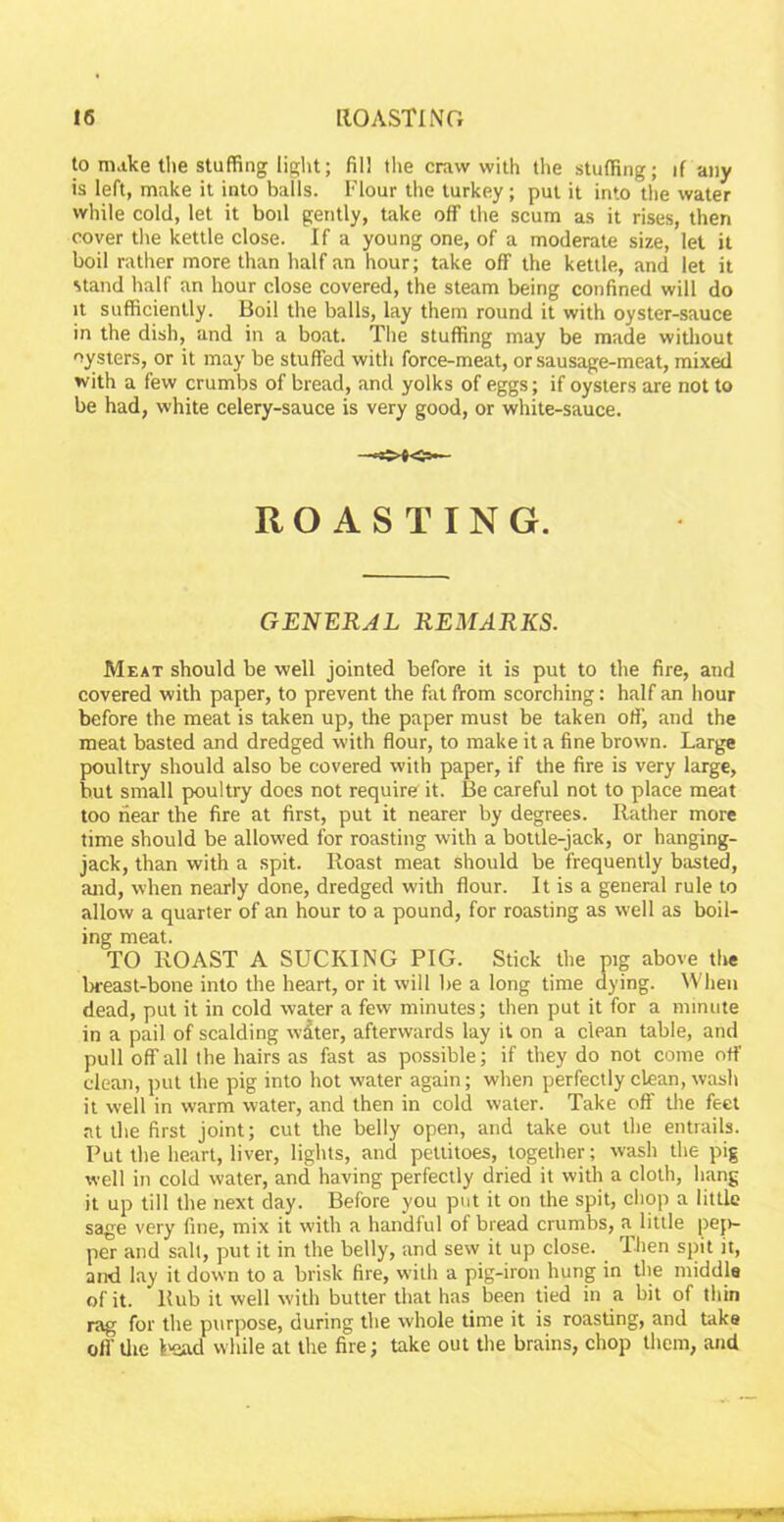 to make the stuffing light; fill the craw with the stuffing; if any is left, make it into balls. Flour the turkey; put it into the water while cold, let it boil gently, take off the scum as it rises, then cover the kettle close. If a young one, of a moderate size, let it boil rather more than half an hour; take off the kettle, and let it stand half an hour close covered, the steam being confined will do it sufficiently. Boil the balls, lay them round it with oyster-sauce in the dish, and in a boat. The stuffing may be made without oysters, or it may be stuffed with force-meat, or sausage-meat, mixed with a few crumbs of bread, and yolks of eggs; if oysters are not to be had, white celery-sauce is very good, or white-sauce. ROASTING. GENERAL REMARKS. Meat should be well jointed before it is put to the fire, and covered with paper, to prevent the fat from scorching: half an hour before the meat is taken up, the paper must be taken off, and the meat basted and dredged with flour, to make it a fine brown. Large poultry should also be covered with paper, if the fire is very large, but small poultry does not require it. Be careful not to place meat too near the fire at first, put it nearer by degrees. Rather more time should be allowed for roasting with a bottle-jack, or hanging- jack, than with a spit. Roast meat should be frequently basted, and, when nearly done, dredged with flour. It is a general rule to allow a quarter of an hour to a pound, for roasting as well as boil- ing meat. TO ROAST A SUCKING PIG. Stick the pig above the breast-bone into the heart, or it will be a long time dying. When dead, put it in cold water a few minutes; then put it for a minute in a pail of scalding wdter, afterwards lay it on a clean table, and pull off all the hairs as fast as possible; if they do not come off clean, put the pig into hot water again; when perfectly clean, wash it well in warm water, and then in cold water. Take off the feet at the first joint; cut the belly open, and take out the entrails. Put the heart, liver, lights, and pettitoes, together; wash the pig well in cold water, and having perfectly dried it with a cloth, hang it up till the next day. Before you put it on the spit, chop a little sage very fine, mix it with a handful of bread crumbs, a little pep- per and salt, put it in the belly, and sew it up close. Then spit it, and lay it down to a brisk fire, with a pig-iron hung in the middle of it. Hub it well with butter that has been tied in a bit of thin rag for the purpose, during the whole time it is roasting, and take off the Load while at the fire; take out the brains, chop them, and