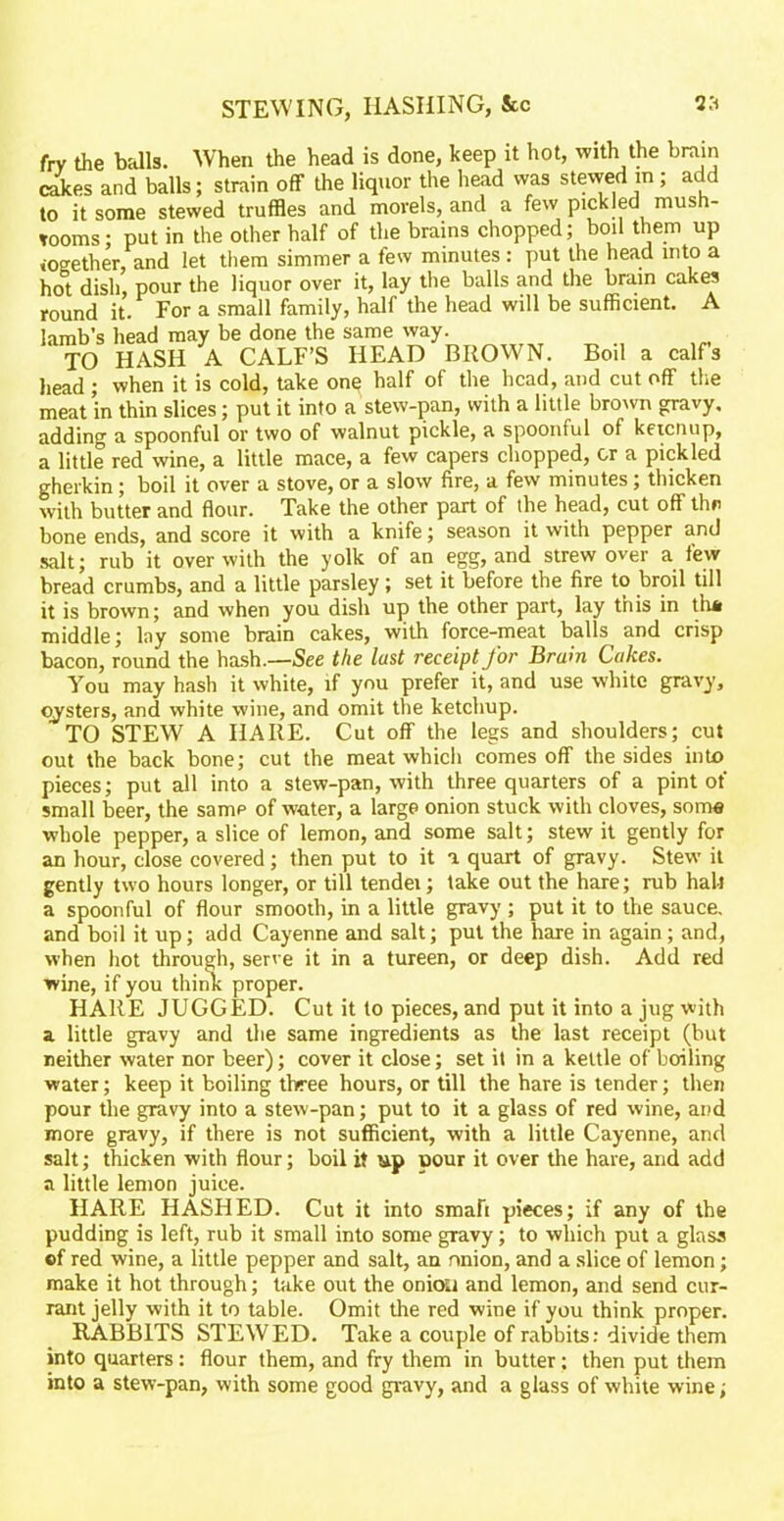 fry the balls. When the head is done, keep it hot, with the brain cakes and balls; strain off the liquor the head was stewed m; add to it some stewed truffles and morels, and a few pickled mush- rooms; put in the other half of the brains chopped; boil them up together, and let them simmer a few minutes: put the head into a ho°t dish, pour the liquor over it, lay the balls and the brain cakes round it. For a small family, half the head will be sufficient. A lamb’s head may be done the same way. TO HASH A CALF’S HEAD BROWN. Boil a calfs head ; when it is cold, take one half of the head, and cut off the meat in thin slices; put it into a stew-pan, with a little brown gravy, adding a spoonful or two of walnut pickle, a spoonful of keicnup, a little red wine, a little mace, a few capers chopped, or a pickled gherkin; boil it over a stove, or a slow fire, a few minutes; thicken with butter and flour. Take the other part of the head, cut off thn bone ends, and score it with a knife; season it with pepper and salt; rub it over with the yolk of an egg, and strew over a few bread crumbs, and a little parsley; set it before the fire to broil till it is brown; and when you dish up the other part, lay this in tlui middle; lay some brain cakes, with force-meat balls and crisp bacon, round the hash.—See the lust receipt for Brain Cakes. You may hash it white, if you prefer it, and use white gravy, oysters, and white wine, and omit the ketchup. TO STEW A HARE. Cut off the legs and shoulders; cut out the back bone; cut the meat which comes off the sides into pieces; put all into a stew-pan, with three quarters of a pint of small beer, the samp of water, a large onion stuck with cloves, some whole pepper, a slice of lemon, and some salt; stew it gently for an hour, dose covered; then put to it a quart of gravy. Stew it gently two hours longer, or till tendei; a spoonful of flour smooth, in a little and boil it up; add Cayenne and salt; take out the hare; rub halt gravy ; put it to the sauce, put the hare in again; and, when hot through, serve it in a tureen, or deep dish. Add red wine, if you think proper. HARE JUGGED. Cut it to pieces, and put it into a jug with a little gravy and the same ingredients as the last receipt (but neither water nor beer); cover it close; set it in a kettle of boiling water; keep it boiling three hours, or till the hare is tender; then pour the gravy into a stew-pan; put to it a glass of red wine, and more gravy, if there is not sufficient, with a little Cayenne, and salt; thicken with flour; boil it up pour it over the hare, and add a little lemon juice. HARE HASHED. Cut it into smaft pieces; if any of the pudding is left, rub it small into some gravy; to which put a glass of red wine, a little pepper and salt, an nnion, and a slice of lemon; make it hot through; take out the oniou and lemon, and send cur- rant jelly with it to table. Omit the red wine if you think proper. RABBITS STEWED. Take a couple of rabbits: divide them into quarters: flour them, and fry them in butter: then put them into a stew-pan, with some good gravy, and a glass of white wine;