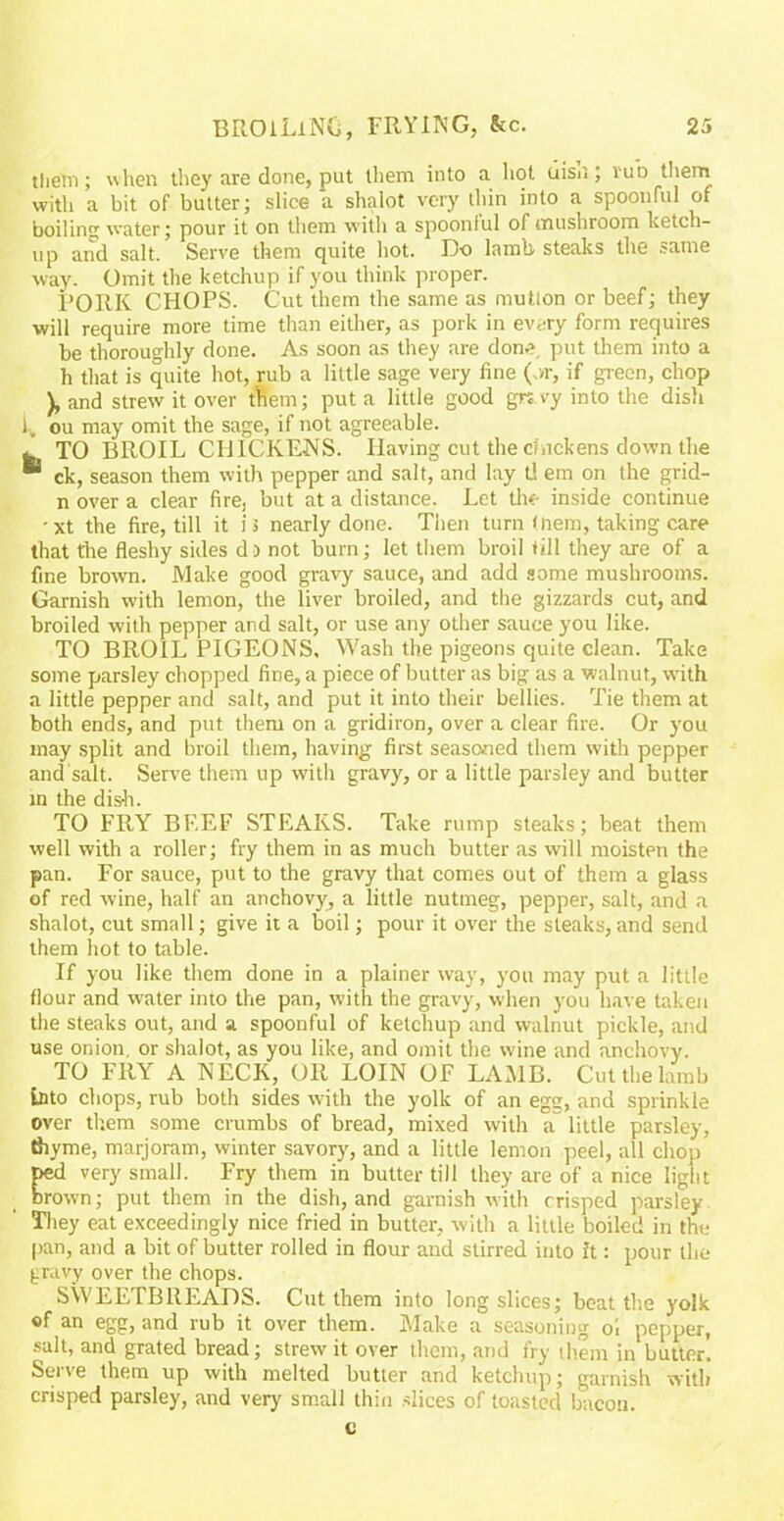 tiiem; when they are done, put them into a hot uisn, rub them with a bit of butter; slice a shalot very thin into a spoonful of boiling water; pour it on them with a spoonful of mushroom ketch- up and salt. Serve them quite hot. Do lamb steaks the same way. Omit the ketchup if you think proper. PORK CHOPS. Cut them the same as mution or beef; they will require more time than either, as pork in every form requires be thoroughly done. As soon as they are done put them into a h that is quite hot, rub a little sage very fine (or, if green, chop ), and strew it over them; put a little good grtvy into the dish l, ou may omit the sage, if not agreeable. . TO BROIL CHICKENS. Having cut the chickens down the  ck, season them with pepper and salt, and lay U em on the grid- n over a clear fire, but at a distance. Let the inside continue •xt the fire, till it is nearly done. Then turn (nem, taking care that the fleshy sides d) not burn; let them broil till they are of a fine brown. Make good gravy sauce, and add some mushrooms. Garnish with lemon, the liver broiled, and the gizzards cut, and broiled with pepper and salt, or use any other sauce you like. TO BROIL PIGEONS, Wash the pigeons quite clean. Take some parsley chopped fine, a piece of butter as big as a walnut, with a little pepper and salt, and put it into their bellies. Tie them at both ends, and put them on a gridiron, over a clear fire. Or you may split and broil them, having first seasoned them with pepper and salt. Serve them up with gravy, or a little parsley and butter in the dish. TO FRY BF.EF STEAKS. Take rump steaks; beat them well with a roller; fry them in as much butter as will moisten the pan. For sauce, put to the gravy that comes out of them a glass of red wine, half an anchovy, a little nutmeg, pepper, salt, and a shalot, cut small; give it a boil; pour it over the steaks, and send them hot to table. If you like them done in a plainer way, you may put a little flour and water into the pan, with the gravy, when you have taken the steaks out, and a spoonful of ketchup and walnut pickle, and use onion, or shalot, as you like, and omit the wine and anchovy. TO FRY A NECK, OR LOIN OF LAMB. Cut the lamb into chops, rub both sides with the yolk of an egg, and sprinkle over them some crumbs of bread, mixed with a little parsley, thyme, marjoram, winter savory, and a little lemon peel, all chop ped very small. Fry them in butter till they are of a nice light brown; put them in the dish, and garnish with crisped parsley They eat exceedingly nice fried in butter, with a little boiled in the pan, and a bit of butter rolled in flour and stirred into it: pour the (iravy over the chops. SWEETBREADS. Cut them into long slices; beat the yolk «f an egg, and rub it over them. Make a seasoning oi pepper, salt, and grated bread; strew it over them, and fry them in butter. Serve them up with melted butter and ketchup; garnish with crisped parsley, and very small thin slices of toasted bacon.