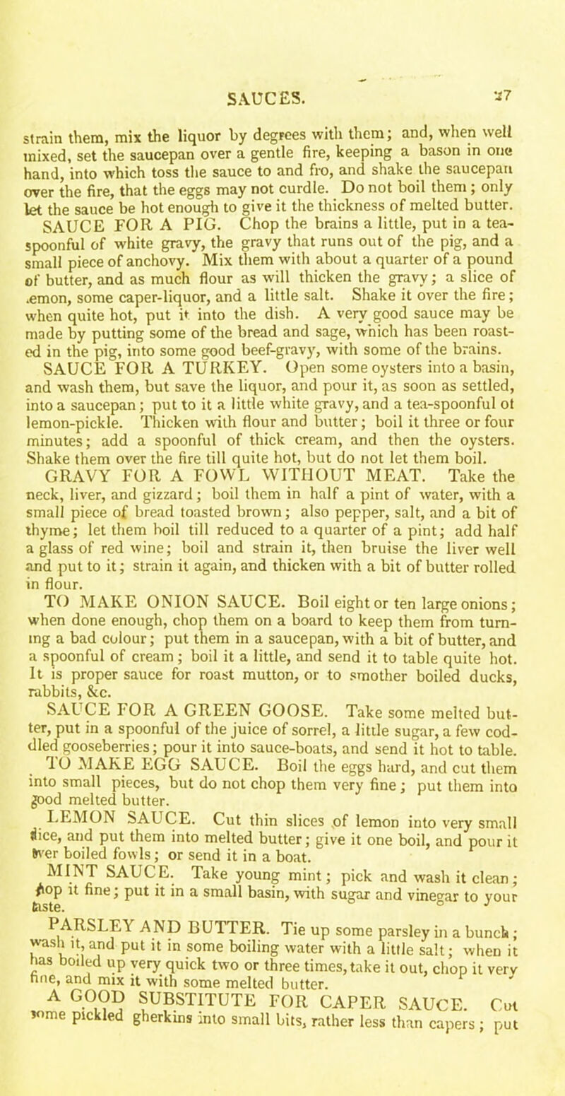 strain them, mix the liquor by degrees with them; and, when well mixed, set the saucepan over a gentle fire, keeping a bason in one hand, into which toss the sauce to and fro, and shake the saucepan over the fire, that the eggs may not curdle. Do not boil them ; only let the sauce be hot enough to give it the thickness of melted butter. SAUCE FOR A PIG. Chop the brains a little, put in a tea- spoonful of white gravy, the gravy that runs out of the pig, and a small piece of anchovy. Mix them with about a quarter of a pound of butter, and as much flour as will thicken the gravy; a slice of .emon, some caper-liquor, and a little salt. Shake it over the fire; when quite hot, put it into the dish. A very good sauce may be made by putting some of the bread and sage, which has been roast- ed in the pig, into some good beef-gravy, with some of the brains. SAUCE FOR A TURKEY. Open some oysters into a basin, and wash them, but save the liquor, and pour it, as soon as settled, into a saucepan; put to it a little white gravy, and a tea-spoonful ot lemon-pickle. Thicken with flour and butter; boil it three or four minutes; add a spoonful of thick cream, and then the oysters. Shake them over the fire till quite hot, but do not let them boil. GRAVY FOR A FOWL WITHOUT MEAT. Take the neck, liver, and gizzard; boil them in half a pint of water, with a small piece of bread toasted brown; also pepper, salt, and a bit of thyme; let them boil till reduced to a quarter of a pint; add half a glass of red wine; boil and strain it, then bruise the liver well and put to it; strain it again, and thicken with a bit of butter rolled in flour. TO MAKE ONION SAUCE. Boil eight or ten large onions; when done enough, chop them on a board to keep them from turn- ing a bad colour; put them in a saucepan, with a bit of butter, and a spoonful of cream; boil it a little, and send it to table quite hot. It is proper sauce for roast mutton, or to smother boiled ducks, rabbits, &c. SAUCE I'OR A GREEN GOOSE. Take some melted but- ter, put in a spoonful of the juice of sorrel, a little sugar, a few cod- dled gooseberries; pour it into sauce-boats, and send it hot to table. rl0 MAKE EGG SAUCE. Boil the eggs hard, and cut them into small pieces, but do not chop them very fine; put them into good melted butter. LEMON bAUCE. Cut thin slices of lemon into very small dice, and put them into melted butter; give it one boil, and pour it &ver boiled fowls; or send it in a boat. MINT SAUCE. Take young mint; pick and wash it clean; #iop it fine; put it in a small basin, with sugar and vinegar to your taste. ° J PARSLEY AND BUTTER. Tie up some parsley in a bunch; wash it, and put it in some boiling water with a little salt; when it has boded up very quick two or three times,take it out, chop it very nne, and mix it with some melted butter. A GOOD SUBSTITUTE FOR CAPER SAUCE. Cut some pickled gherkins into small bits, rather less than capers ; put