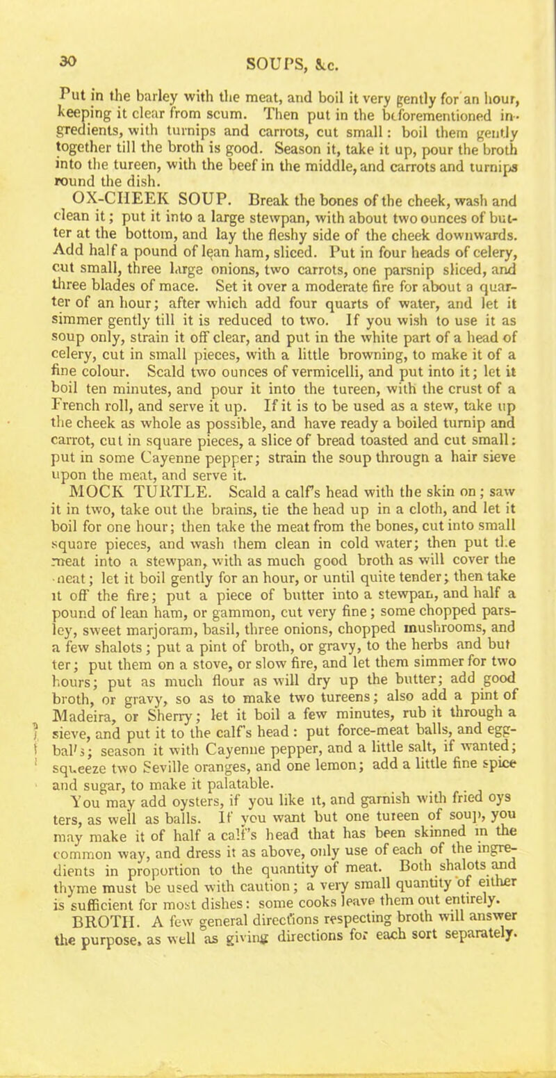 Put in the barley with the meat, and boil it very gently for an hour, keeping it clear from scum. Then put in the biforementioned in- gredients, with turnips and carrots, cut small: boil them gently together till the broth is good. Season it, take it up, pour the broth into the tureen, with the beef in the middle, and carrots and turnips round the dish. OX-CIIEEK SOUP. Break the bones of the cheek, wash and clean it; put it into a large stewpan, with about two ounces of but- ter at the bottom, and lay the fleshy side of the cheek downwards. Add half a pound of Igan ham, sliced. Put in four heads of celery, cut small, three large onions, two carrots, one parsnip sliced, and three blades of mace. Set it over a moderate fire for about a quar- ter of an hour; after which add four quarts of water, and let it simmer gently till it is reduced to two. If you wish to use it as soup only, strain it off clear, and put in the white part of a head of celery, cut in small pieces, with a little browning, to make it of a fine colour. Scald two ounces of vermicelli, and put into it; let it boil ten minutes, and pour it into the tureen, with the crust of a French roll, and serve it up. If it is to be used as a stew, take up the cheek as whole as possible, and have ready a boiled turnip and carrot, cut in square pieces, a slice of bread toasted and cut small: put in some Cayenne pepper; strain the soup througn a hair sieve upon the meat, and serve it. MOCK TURTLE. Scald a calf's head with the skin on; saw it in two, take out the brains, tie the head up in a cloth, and let it boil for one hour; then take the meat from the bones, cut into small square pieces, and wash them clean in cold water; then put the meat into a stewpan, with as much good broth as will cover the • neat; let it boil gently for an hour, or until quite tender; then take it off the fire; put a piece of butter into a stewpan, and half a pound of lean ham, or gammon, cut very fine; some chopped pars- ley, sweet marjoram, basil, three onions, chopped mushrooms, and a few shalots; put a pint of broth, or gravy, to the herbs and but ter; put them on a stove, or slow fire, and let them simmer for two hours; put as much flour as will dry up the butter; add good broth, or gravy, so as to make two tureens; also add a pint of Madeira, or Sherry; let it boil a few minutes, rub it through a j sieve, and put it to the calf’s head : put force-meat balls, and egg- 5 bah5; season it with Cayenne pepper, and a little salt, if wanted; squeeze two Seville oranges, and one lemon; add a little fine spice and sugar, to make it palatable. You may add oysters, if you like it, and garnish with fried oys ters, as well as balls. If vou want but one tureen of soup, you may make it of half a calf’s head that has been skinned m the common way, and dress it as above, only use of each of the ingre- dients in proportion to the quantity of meat. Both shalots and thyme must be used with caution; a very small quantity of either is sufficient for most dishes: some cooks leave them out entirely. BROTH. A few general direct'ions respecting broth will answer the purpose, as well as giving directions for each sort separately.