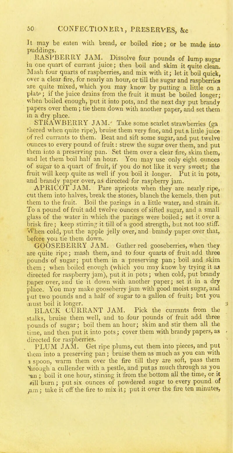 It may be eaten with bread, or boiled rice; or be made into puddings. RASPBERRY JAM. Dissolve four pounds of lump sugar in one quart of currant juice; then boil arid skim it quite clean. Mash four quarts of raspberries, and mix with it; let it boil quick, over a clear fire, for nearly an hour, or till the sugar and raspberries are quite mixed, which you may know by putting a little on a plate; if the juice drains from the fruit it must be boiled longer; when boiled enough, put it into pot3, and the next day put brandy papers over them; tie them down with another paper, and set them in a dry place. STRAWBERRY .TAM.' Take some scarlet strawberries (ga ■ hered when quite ripe), bruise them very fine, and put a little juice of red currants to them. Beat and sift some sugar, and put twelve ounces to every pound of fruit: strew the sugar over them, and put them into a preserving pan. Set them over a clear fire, skim them, and let them boil half an hour. You may use only eight ounces of sugar to a quart of fruit, if you do not like it very sweet; the fruit will keep quite as well if you boil it longer. Put it in pots, and brandy paper over, as directed for raspberry jam. APRICOT JAM. Pare apricots when they are nearly ripe, cut them into halves, break the stones, blanch the kernels, then put them to the fruit. Boil the parings in a little water, and strain it. To a pound of fruit add twelve ounces of sifted sugar, and a small glass of the water in which the parings were boiled; set it over a brisk fire; keep stirring it till of a good strength, but not too stiff. When cold, put the apple jelly over, and brandy paper over that, before you tie them down. GOOSEBERRY JAM. Gather red gooseberries, when they are quite ripe; mash them, and to four quarts of fruit add three pounds of sugar; put them in a preserving pan; boil and skim them ; when boiled enough (which you may know by trying it as directed for raspberry jam), put it in pots; when cold, put brandy Daper over, and tie it down with another paper; set it in a dry place. You may make gooseberry jam with good moist sugar, and put two pounds and a half of sugar to a gallon of fruit; but you ■must boil it longer. BLACK CURRANT JAM. Pick the currants from the stalks, bruise them well, and to four pounds of fruit add three pounds of sugar; boil them an hour; skim and stir them all the time, and then put it into pots; cover them with brandy papers, as directed for raspberries. PLUM JAM. Get ripe plums, cut them into pieces, and put them into a preserving pan; bruise them as much as you can with a spoon, warm them over the fire till they are soft, pass them Nirough a cullender with a pestle, and put as much through as you lnn ; boil it one hour, stirring it from the bottom all the time, or it fill bum; put six ounces of powdered sugar to every pound of ;am; take it off the fire to mix it; put it over the fire ten minutes,