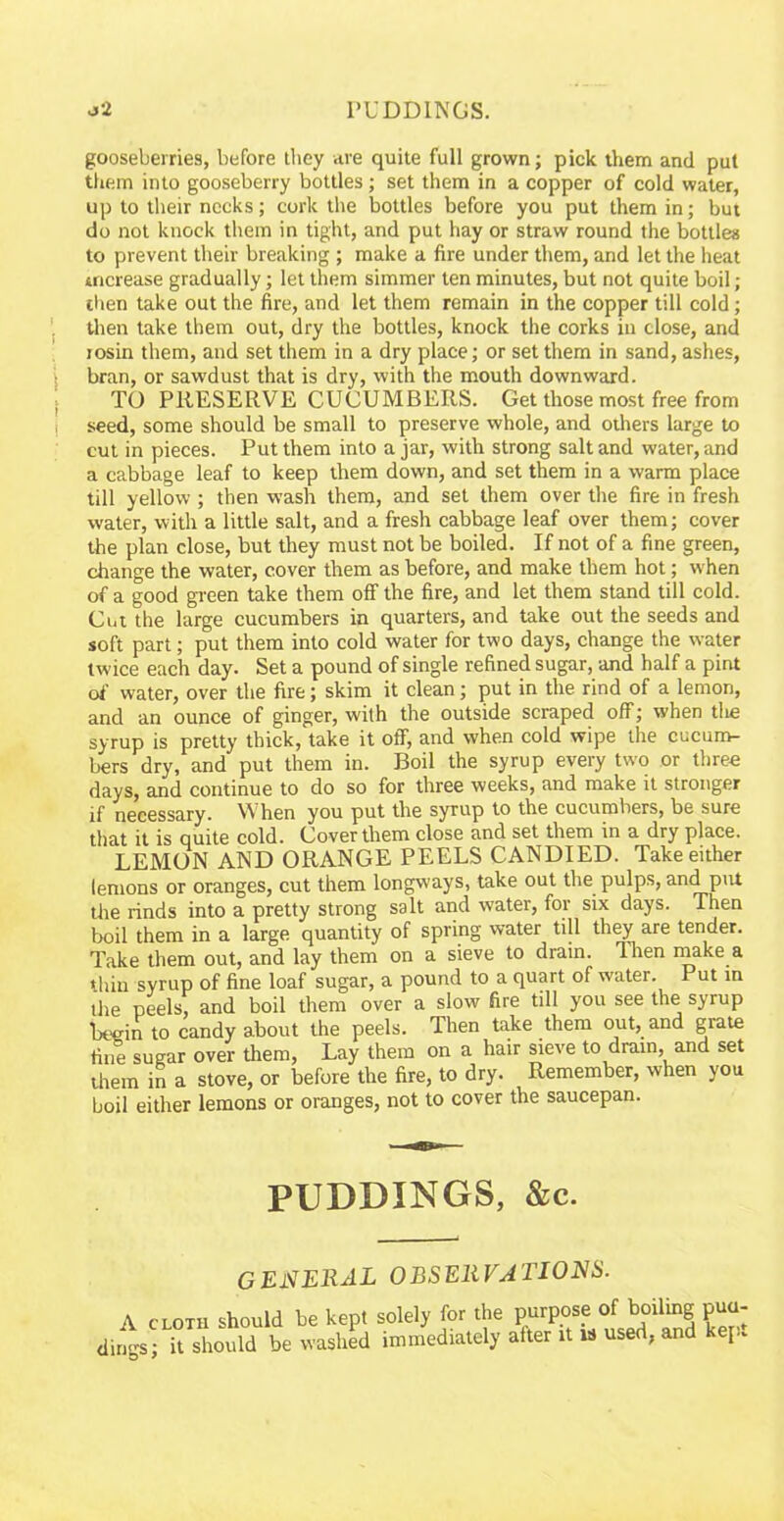 gooseberries, before they are quite full grown; pick them and put them into gooseberry bottles; set them in a copper of cold water, up to their necks; cork the bottles before you put them in; but do not knock them in tight, and put hay or straw round the bottles to prevent their breaking ; make a fire under them, and let the heat increase gradually; let them simmer ten minutes, but not quite boil; then take out the fire, and let them remain in the copper till cold; then take them out, dry the bottles, knock the corks in close, and rosin them, and set them in a dry place; or set them in sand, ashes, bran, or sawdust that is dry, with the mouth downward. TO PRESERVE CUCUMBERS. Get those most free from seed, some should be small to preserve whole, and others large to cut in pieces. Put them into a jar, with strong salt and water, and a cabbage leaf to keep them down, and set them in a warm place till yellow ; then wash them, and set them over the fire in fresh water, with a little salt, and a fresh cabbage leaf over them; cover the plan close, but they must not be boiled. If not of a fine green, change the water, cover them as before, and make them hot; when of a good green take them off the fire, and let them stand till cold. Cut the large cucumbers in quarters, and take out the seeds and soft part; put them into cold water for two days, change the water twice each day. Set a pound of single refined sugar, and half a pint of water, over the fire; skim it clean; put in the rind of a lemon, and an ounce of ginger, with the outside scraped off; when the syrup is pretty thick, take it off, and when cold wipe the cucum- bers dry, and put them in. Boil the syrup every two or three days, and continue to do so for three weeks, and make it stronger if necessary. When you put the syrup to the cucumbers, be sure that it is quite cold. Cover them close and set them in a dry place. LEMON AND ORANGE PEELS CANDIED. Take either lemons or oranges, cut them longways, take out the pulps, and put tire rinds into a pretty strong salt and water, for six days. Then boil them in a large quantity of spring water till they are tender. Take them out, and lay them on a sieve to drain. Ihen make a thin syrup of fine loaf sugar, a pound to a quart of water. Put in the peels, and boil them over a slow fire till you see the syrup begin to candy about the peels. Then take them out, and grate fine sugar over them, Lay them on a hair sieve to drain, and set diem in a stove, or before the fire, to dry. Remember, when you boil either lemons or oranges, not to cover the saucepan. PUDDINGS, &c. general observations. A CLOTH should be kept solely for the purpose of boiling pua- dings; it should be washed immediately after it w used, and hep.