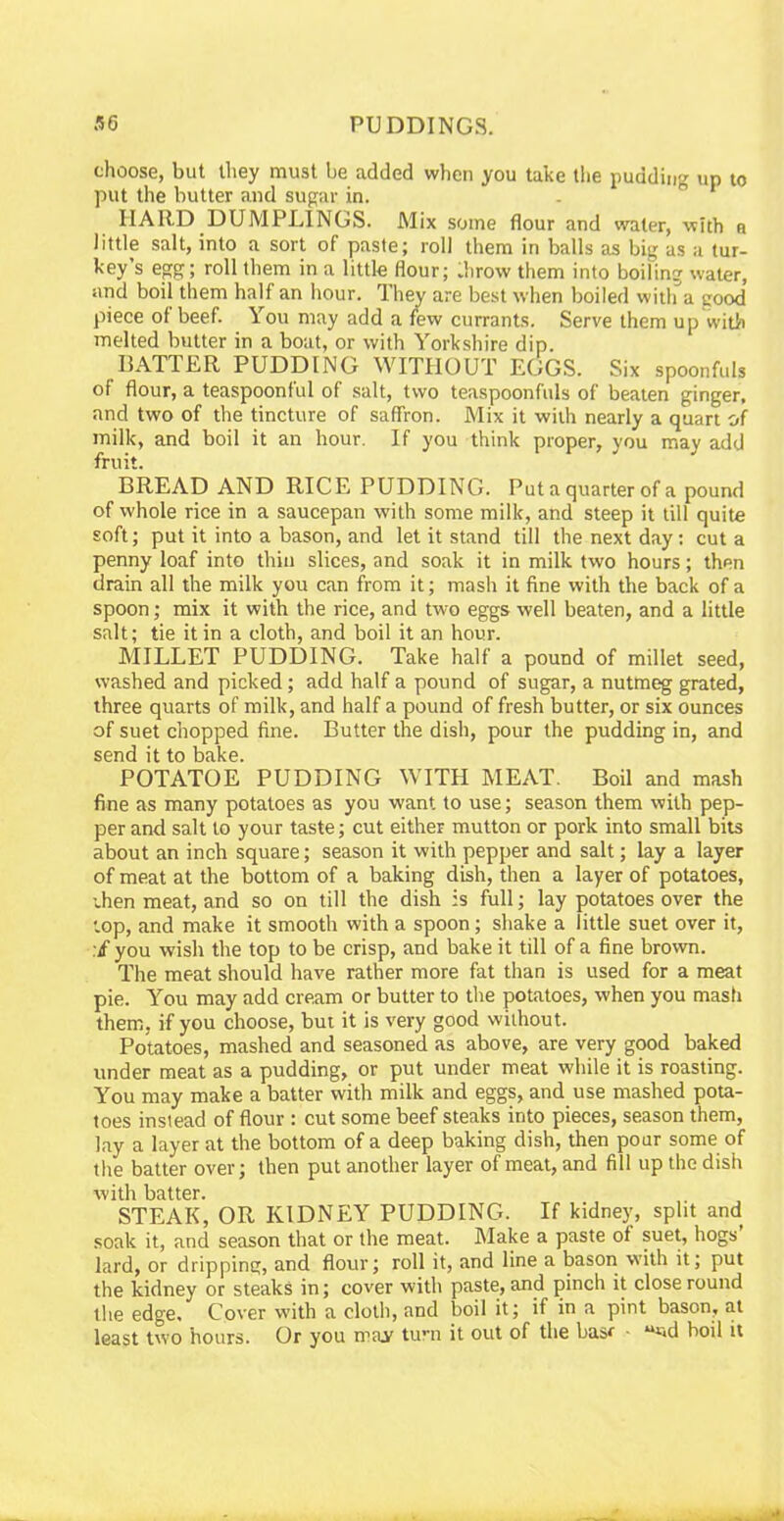 choose, but they must be added when you take the pudding up to put the butter and sugar in. HARD DUMPLINGS. Mix some flour and water, with a little salt, into a sort of paste; roll them in balls as big as a tur- key’s egg; roll them in a little flour; Ihrow them into boiling water, and boil them half an hour. They are best when boiled with a good piece of beef. You may add a few currants. Serve them up with melted butter in a boat, or with Yorkshire dip. BATTER PUDDING WITHOUT EGGS. Six spoonfuls of flour, a teaspoonful of salt, two teaspoonfuls of beaten ginger, and two of the tincture of saffron. Mix it with nearly a quart of milk, and boil it an hour. If you think proper, you may add fruit. BREAD AND RICE PUDDING. Put a quarter of a pound of whole rice in a saucepan with some milk, and steep it till quite soft; put it into a bason, and let it stand till the next day: cut a penny loaf into thin slices, and soak it in milk two hours; then drain all the milk you can from it; mash it fine with the back of a spoon; mix it with the rice, and two eggs well beaten, and a little salt; tie it in a cloth, and boil it an hour. MILLET PUDDING. Take half a pound of millet seed, washed and picked; add half a pound of sugar, a nutmeg grated, three quarts of milk, and half a pound of fresh butter, or six ounces of suet chopped fine. Butter the dish, pour the pudding in, and send it to bake. POTATOE PUDDING WITH MEAT. Boil and mash fine as many potatoes as you want to use; season them with pep- per and salt to your taste; cut either mutton or pork into small bits about an inch square; season it with pepper and salt; lay a layer of meat at the bottom of a baking dish, then a layer of potatoes, vhen meat, and so on till the dish is full; lay potatoes over the top, and make it smooth with a spoon; shake a little suet over it, :/ you wish the top to be crisp, and bake it till of a fine brown. The meat should have rather more fat than is used for a meat pie. You may add cream or butter to the potatoes, when you mash them, if you choose, but it is very good without. Potatoes, mashed and seasoned as above, are very good baked under meat as a pudding, or put under meat while it is roasting. You may make a batter with milk and eggs, and use mashed pota- toes instead of flour : cut some beef steaks into pieces, season them, lay a layer at the bottom of a deep baking dish, then pour some of the batter over; then put another layer of meat, and fill up the dish with batter. STEAK, OR KIDNEY PUDDING. If kidney, split and soak it, and season that or the meat. Make a paste of suet, hogs lard, or dripping, and flour; roll it, and line a bason with it; put the kidney or steaks in; cover with paste, and pinch it close round the edge. Cover with a cloth, and boil it; if in a pint bason, at least two hours. Or you may turn it out of the base • “ud boil it