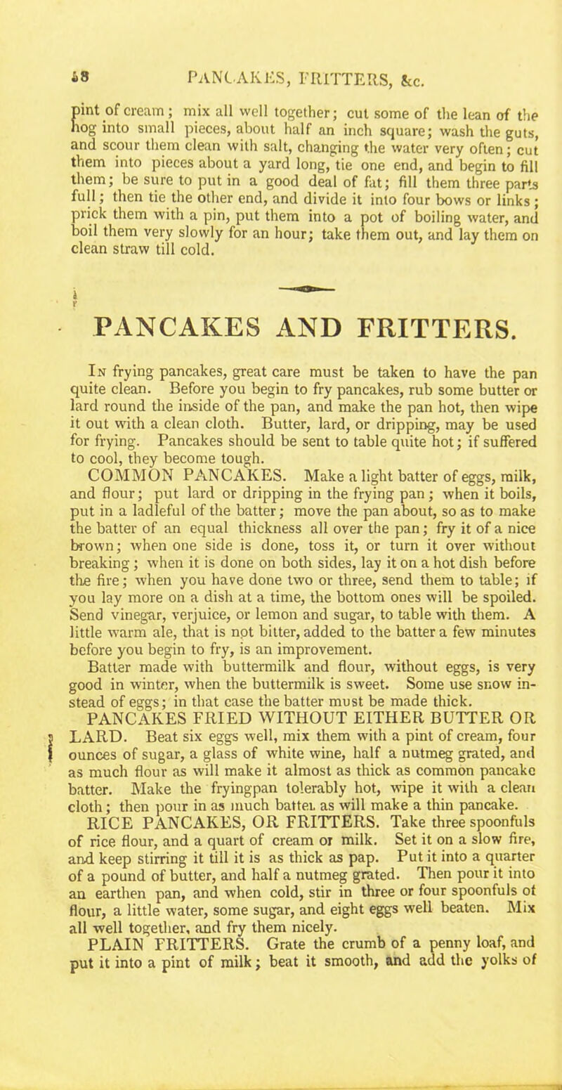 *3 PANCAKES, FRITTERS, kc. pint of cream; mix all well together; cut some of the lean of the hog into small pieces, about half an inch square; wash the guts, and scour them clean with salt, changing the water very often; cut them into pieces about a yard long, tie one end, and begin to fill them; be sure to put in a good deal of fat; fill them three parts full; then tie the other end, and divide it into four bows or links; prick them with a pin, put them into a pot of boiling water, and boil them very slowly for an hour; take them out, and lay them on clean straw till cold. £ PANCAKES AND FRITTERS. In frying pancakes, great care must be taken to have the pan quite clean. Before you begin to fry pancakes, rub some butter or lard round the inside of the pan, and make the pan hot, then wipe it out with a clean cloth. Butter, lard, or dripping, may be used for frying. Pancakes should be sent to table quite hot; if suffered to cool, they become tough. COMMON PANCAKES. Make a light batter of eggs, milk, and flour; put lard or dripping in the frying pan; when it boils, put in a ladleful of the batter; move the pan about, so as to make the batter of an equal thickness all over the pan; fry it of a nice brown; when one side is done, toss it, or turn it over without breaking; when it is done on both sides, lay it on a hot dish before the fire; when you have done two or three, send them to table; if you lay more on a dish at a time, the bottom ones will be spoiled. Send vinegar, verjuice, or lemon and sugar, to table with them. A little warm ale, that is npt bitter, added to the batter a few minutes before you begin to fry, is an improvement. Batter made with buttermilk and flour, without eggs, is very good in winter, when the buttermilk is sweet. Some use snow in- stead of eggs; in that case the batter must be made thick. PANCAKES FRIED WITHOUT EITHER BUTTER OR LARD. Beat six eggs well, mix them with a pint of cream, four ounces of sugar, a glass of white wine, half a nutmeg grated, and as much flour as will make it almost as thick as common pancake batter. Make the frying-pan tolerably hot, wipe it with a clean cloth; then pour in as much battei. as will make a thin pancake. RICE PANCAKES, OR FRITTERS. Take three spoonfuls of rice flour, and a quart of cream or milk. Set it on a slow fire, and keep stirring it till it is as thick as pap. Put it into a quarter of a pound of butter, and half a nutmeg grated. Then pour it into an earthen pan, and when cold, stir in three or four spoonfuls ot flour, a little water, some sugar, and eight eggs well beaten. Mix all well together, and fry them nicely. PLAIN FRITTERS. Grate the crumb of a penny loaf, and put it into a pint of milk; beat it smooth, and add the yolks of