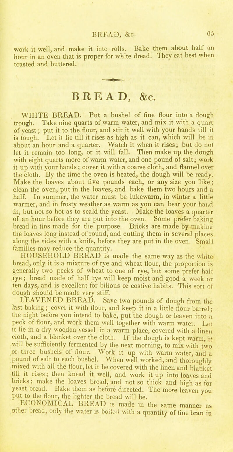 BREAD, &c. work it well, and make it into rolls. Bake them about half an hour in an oven that is proper for white dread. They eat best when toasted and buttered. BREAD, &c. WHITE BREAD. Put a bushel of fine flour into a dough trough. Take nine quarts of warm water, and mix it with a quart of yeast; put it to the flour, and stir it well with your hands till it is tough. Let it lie till it rises as high as it can, which will be in about an hour and a quarter. Watch it when it rises; but do not let it remain too long, or it will fall. Then make up the dough with eight quarts more of warm water, and one pound of salt; work it up with your hands; cover it with a coarse cloth, and flannel over the cloth. By the time the oven is heated, the dough will be ready. Make the loaves about five pounds each, or any size you like; clean the oven, put in the loaves, and bake them two hours and a half. In summer, the water must be lukewarm, in winter a little warmer, and in frosty weather as warm as you can bear your hand in, but not so hot as to scald the yeast. Make the loaves a quarter of an hour before they are put into the oven Some prefer baking bread in tins made for the purpose. Bricks are made by making the loaves long instead of round, and cutting them in several places along the sides with a knife, before they are put in the oven. Small families may reduce the quantity. HOUSEHOLD BREAD is made the same way as the white- bread, only it is a mixture of rye and wheat flour, the proportion is generally two pecks of wheat to one of rye, but some prefer half lye; bread made of half rye will keep moist and good a week or ten days, and is excellent for bilious or costive habits. This sort of dough should be made very stiff. LEAVENED BREAD. Save two pounds of dough from the last baking; cover it with flour, and keep it in a little flour barrel; the night before you intend to bake, put the dough or leaven into a peck of flour, and work them well together with warm water. Let it lie in a dry wooden vessel in a warm place, covered with a linen cloth, and a blanket over the cloth. If the dough is kept warm, it will be sufficiently fermented by the next morning, to mix with two or three bushels of flour. Work it up with warm water, and a pound of salt to each bushel. When well worked, and thoroughly mixed with all the flour, let it be covered with the linen and blanket till it nses; then knead it well, and work it up into loaves and bricks; make the loaves broad, and not so thick and high as for yeast bread. Bake them as before directed. The more leaven you put to the flour, the lighter the bread will be. ECONOMICAL BREAD is made in the same manner as other bread, otdy the water is boiled with a quantity of fine bran in