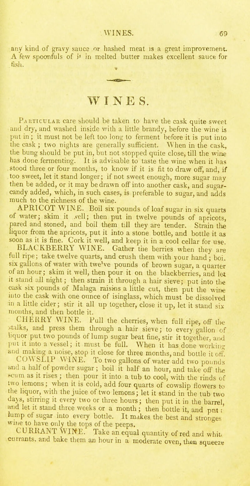 any kind of gravy sauce or hashed meat is a great improvement. A few spoonfuls of i* in melted butter makes excellent sauce for fish. W I NE S. Particular care should be taken to have the cask quite sweet and dry, and washed inside with a little brandy, before the wine is put in; it must not be left too long to ferment before it is put into the cask ; two nights are generally sufficient. When in the cask, the bung should be put in, but not stopped quite close, till the wine has done fermenting. It is advisable to taste the wine when it has stood three or four months, to know if it is fit to draw off, and, if too sweet, let it stand longer; if not sweet enough, more sugar may then be added, or it may be drawn off into another cask, and sugar- candy added, which, in such cases, is preferable to sugar, and adds much to the richness of the wine. APRICOT WINE. Boil six pounds of loaf sugar in six quarts of water; skim it .veil; then put in twelve pounds of apricots, pared and stoned, and boil them till they are tender. Strain the liquor from the apricots, put it into a stone bottle, and bottle it as soon as it is fine. Cork it well, and keep it in a cool cellar for use. BLACKBERRY WINE. Gather the berries when they are full ripe; take twelve quarts, and crush them with your hand; boi. six gallons of water with twe’ve pounds of brown sugar, a quarter of an hour; skim it well, then pour it on the blackberries, and let it stand all night; then strain it through a hair sieve; put into tire cask six pounds of Malaga raisins a little cut, then put the wine into the cask with one ounce of isinglass, which must be dissolved in a little cider; stir it all up together, close it up, let it stand six months, and then bottle it. CHERRY WINE. Pull the cherries, when full ripe, off tire stalks, and press them through a hair sieve; to every gallon of liquor put two pounds of lump sugar beat fine, stir it together, and put it into a vessel; it must be full. When it has done working and making a noise, stop it close for three months, and bottle it off COW SLIP WINE. To two gallons of water add two pounds and a half of powder sugar; boil it half an hour, and take off the *cum as it rises ; then pour it into a tub to cool, with the rinds of two lemons; when it is cold, add four quarts of cowslip flowers to the liquor, with the juice of two lemons; let it stand in the tub two dajs, stirring it every two or three hours; then put it in the barrel, and let it stand three weeks or a month; then bottle it, and pnt: lump of sugar into every bottle. It makes the best and stronges wine to have only the tops of the peeps. CURRANT W;INE. Take an equal quantity of red and whit, currants, and bake them an hour in a moderate oven, then squeeze