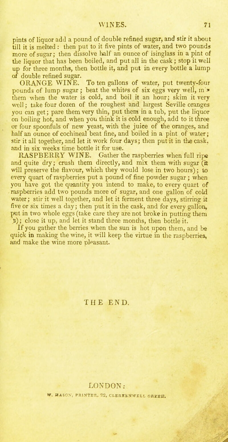 pints of liquor add a pound of double refined sugar, and stir it about till it is melted : then put to it five pints of water, and two pounds more of sugar; then dissolve half an ounce of isinglass in a pint of the liquor that has been boiled, and put all in the cask; stop it well up for three months, then bottle it, and put in every bottle a lump of double refined sugar. ORANGE WINE. To ten gallons of water, put twenty-four pounds of lump sugar; beat the whites of six eggs very well, m * them when the water is cold, and boil it an hour; skim it very well; take four dozen of the roughest and largest Seville oranges you can get; pare them very thin, put them in a tub, put the liquor on boiling hot, and when you think it is cold enough, add to it three or four spoonfuls of new yeast, with the juice of the oranges, and half an ounce of cochineal beat fine, and boiled in a pint of water ; stir it all together, and let it work four days; then put it in the cask, and in six weeks time bottle it for use. RASPBERRY WINE. Gather the raspberries when full ripe and quite dry; crush them directly, and mix them with sugar (it will preserve the flavour, which they would lose in two hours); to every quart of raspberries put a pound of fine powder sugar; when you have got the quantity you intend to make, to every quart of raspberries add two pounds more of sugar, and one gallon of cold water; stir it well together, and let it ferment three days, stirring it five or six times a day; then put it in the cask, and for every gallon, put in two whole eggs (take care they are not broke in putting them p); close it up, and let it stand three months, then bottle it. If you gather the berries when the sun is hot upon them, and be quick in making the wine, it will keep the virtue in the raspberries, and make the wine more pleasant. THE END. LONDON: *V. aASOV, PRINTER, 9.2, CtERKtNVPKtL OREEB.