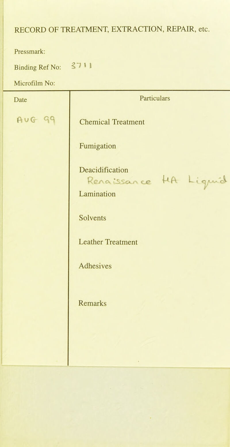 RECORD OF TREATMENT, EXTRACTION, REPAIR, etc. Pressmark: Binding Ref No: gl t 1 Microfilm No: Date Particulars Chemical Treatment Fumigation Deacidification Re/\ ck i\sso>_r\ oe ^ A. L- * ^ Lamination Solvents Leather Treatment Adhesives Remarks