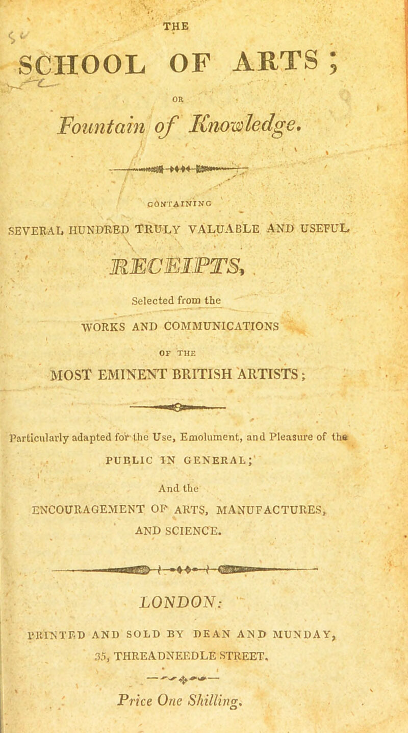 THE SCHOOL OF ARTS; OR Fountain of Knowledge. CONTAINING SEVERAL HUNDRED TRULY VALUABLE AND USEFUL • - \ . ’ •'.\ ’ RECEIPTS, . Selected from the WORKS AND COMMUNICATIONS OF THE MOST EMINENT BRITISH ARTISTS; Particularly adapted for the Use, Emolument, and Pleasure of the PUBLIC IN general; 1  I* ' . And the ENCOURAGEMENT OF ARTS, MANUFACTURES, AND SCIENCE. LONDON: PRINTED AND SOLD BY DEAN AND MUNDAY, 35, THREADNEEDLE STREET. Price One Shilling.