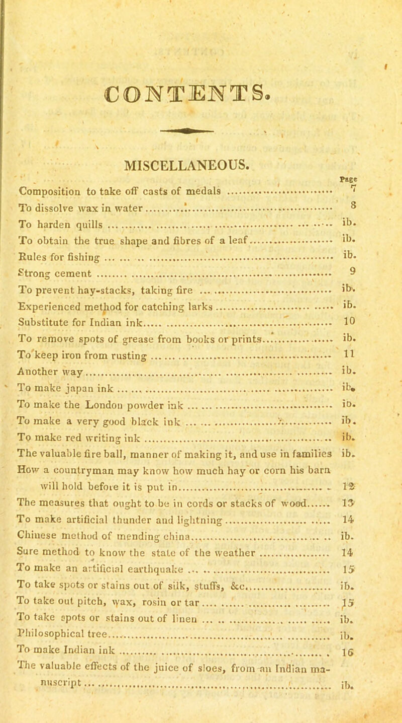 CONTENTS. MISCELLANEOUS. P»ce Composition to take off casts of medal9 ' To dissolve wax in water ’. ® To harden quills ib. To obtain the true shape and fibres of a leaf ih. Rules for fishing *b. Strong cement , 9 To prevent hay-stacks, taking fire ib1. Experienced method for catching larks >b. Substitute for Indian ink 10 To remove spots of grease from books or prints ib. To'keep iron from rusting 11 Another way ib. * To make japan ink ib» To make the London powder ink . i°* To make a very good black ink ib. To make red writing ink ib. The valuable fire ball, manner of making it, and use in families ib. How a countryman may know how much hay or corn his bam will hold before it is put in . 12 The measures that ought to be in cords or stacks of wood 13 To make artificial thunder and lightning 14 Chinese method of mending china.., ib. Sure method to know the stale of the weather 14 To make an artificial earthquake ;.. 15 To take spots or stains out of silk, §tufls, &c ib. To take out pitch, tyax, rosin or tar ^5 To take spots or stains out of linen ib. Philosophical tree ib. To make Indian ink , 15 The valuable efTects of the juice of sloes, from an Indian ma- nuscript / •' ;b.