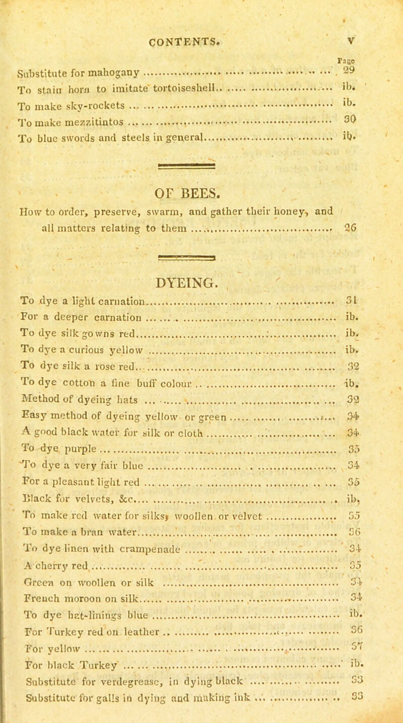 Paee Substitute for mahogany To stain horn to imitate tortoiseshell i ib. To make sky-rockets .., ,b- To make mezzitintos To blue swords and steels in general ib* OF BEES. How to order, preserve, swarm, and gather their honey* and all matters relating to them..... 26 DYEING. To dye a light carnation 31 For a deeper carnation ib. To dye silk gowns red ib. To dye a curious yellow ib. To dye silk a rose red 32 To dye cotton a fine bull’ colour ib. Method of dyeing hats ... 32 Easy method of dyeing yellow or green 34 A good black water for silk or cloth 34 To dye purple 35 'To dye a very fair blue 34 For a pleasant light red 35 IJIack for velvets, &e ib. To make red water for silks) woollen or velvet 55 To make a bran water ' 36 To dye linen with crampenade 34 A cherry red 35 Green on woollen or silk 34 French moroon on silk.. 34 To dye hat-linings blue ib. For Turkey red on leather 56 For yellow 57 For black Turkey I ib. Substitute for verdegreasc, in dying black S3 Substitute for galls in dying and making ink 33