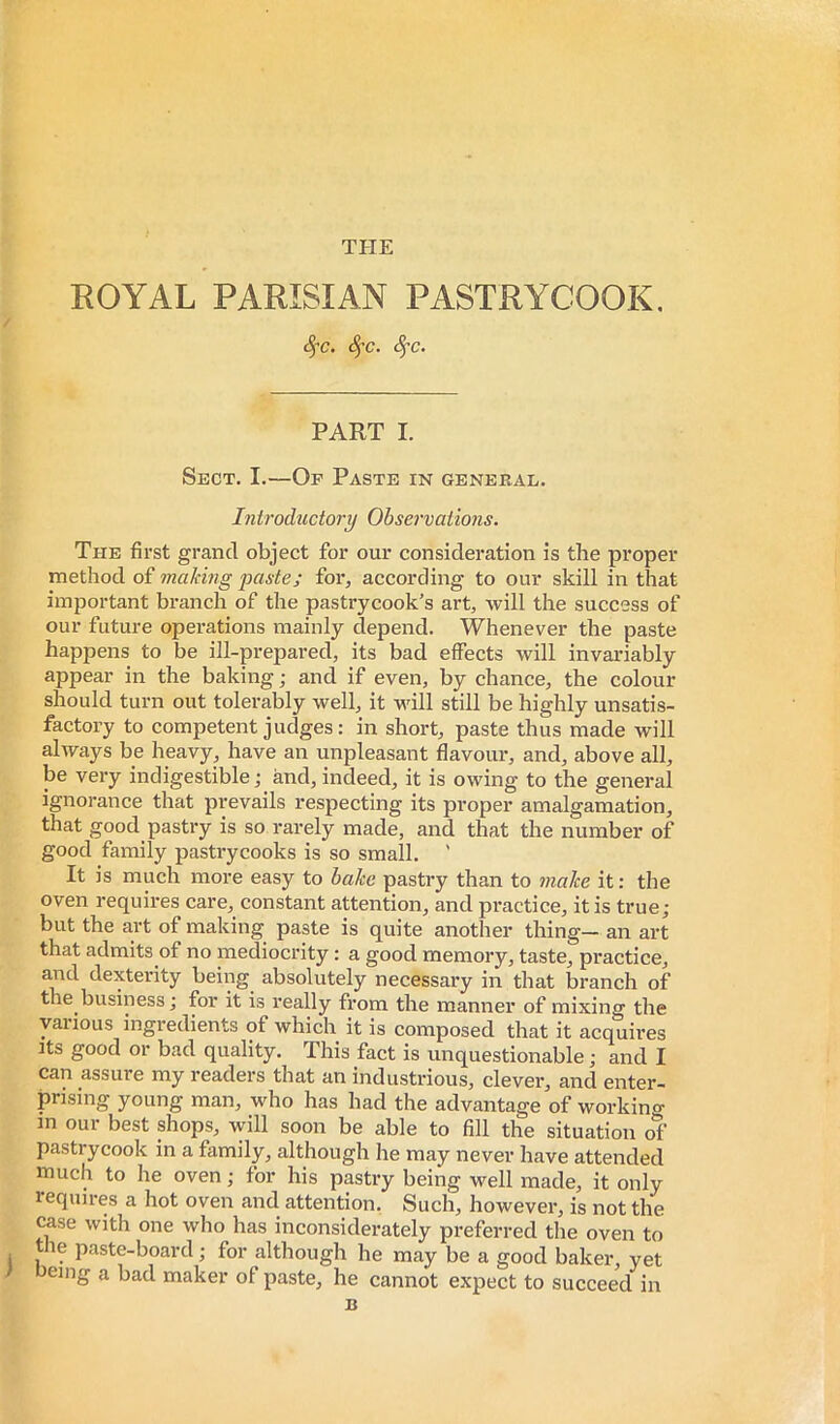 ROYAL PARISIAN PASTRYCOOK, c^e. 8fc. 8^c. PART I. Sect. I.—Of Paste in general. Introductory Observations. The first grand object for our consideration is the proper method of making paste; for, according to our skill in that important branch of the pastrycook’s art, will the success of our future operations mainly depend. Whenever the paste happens to be ill-prepared, its bad effects will invariably appear in the baking ; and if even, by chance, the colour should turn out tolerably well, it will still be highly unsatis- factory to competent judges: in short, paste thus made will always be heavy, have an unpleasant flavour, and, above all, be very indigestible ; and, indeed, it is owing to the general ignorance that prevails respecting its proper amalgamation, that good pastry is so rarely made, and that the number of good family pastrycooks is so small. ' It is much more easy to bake pastry than to make it : the oven requires care, constant attention, and practice, it is true; but the art of making paste is quite another thing- an art that admits of no mediocrity : a good memory, taste, practice, and dexterity being absolutely necessary in that branch of the business j for it is really from the manner of mixing the various ingredients of which it is composed that it acquii’es Its good or bad quality. This fact is unquestionable; and I can assure my readers that an industrious, clever, and enter- prising young man, who has had the advantage of workino- in our best shops, will soon be able to fill the situation of pastrycook in a family, although he may never have attended much to he oven ; for his pastry being well made, it only requires a hot oven and attention. Such, however, is not the case with one who has inconsiderately preferred the oven to t le paste-board ; for although he may be a good baker, yet emg a bad maker of paste, he cannot expect to succeed in