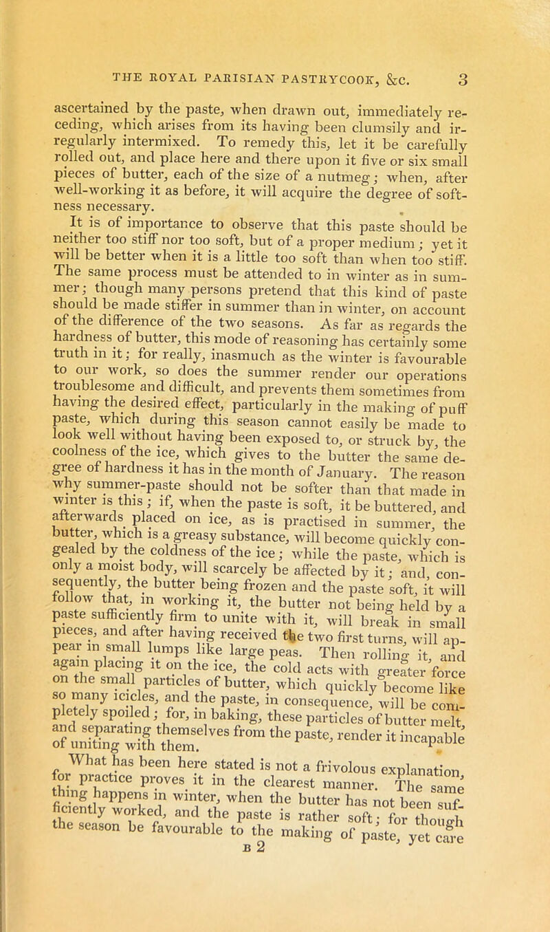 ascertained by the paste, when drawn out, immediately re- ceding, which arises from its having been clumsily and ir- regularly intermixed. To remedy this, let it be carefully rolled out, and place here and there upon it five or six small pieces of butter, each of the size of a nutmeg; when, after well-working it as before, it will acquire the degree of soft- ness necessary. It is of importance to observe that this paste should be neither too stiff nor too soft, but of a proper medium ; yet it will be better when it is a little too soft than when too stiff. The same process must be attended to in winter as in sum- mer; though many persons pretend that this kind of paste should be made stiffer in summer than in winter, on account of the difference of the two seasons. As far as regards the hai dness of butter, this mode of reasoning has certainly some truth in it; for really, inasmuch as the winter is favourable to OUI work, so does the summer render our operations troublesome and difficult, and prevents them sometimes from having the desired effect, particularly in the making of puff paste, which during this season cannot easily be made to look well without having been exposed to, or struck by the coolness of the ice, which gives to the butter the same de- gree of hardness it has in the month of January. The reason why summer-paste should not be softer than that made in winter is this ; if; when the paste is soft, it be buttered, and afterwards placed on ice, as is practised in summer, the butter, which is a greasy substance, will become quickly con- gealed by the coldness of the ice; while the paste, which is only a moist body, will scarcely be affected by it ; and, con- sequently, the butter being frozen and the paste soft, it will follow that, in working it, the butter not being held by a paste sufficiently firrn to unite with it, will break in small pieces, and after having received the two first turns, will ap- lumps like large peas. Then rolling it, and again placing it on the ice, the cold acts with greater force on the small particles of butter, which quickly become like so many icicles, and the paste, in consequence, will be com- pletely spoiled ; for, in baking, these particles of butter melt and separating themselves from the paste, render it incapaWe of uniting with them. iucapaoie What has been here stated is not a frivolous explanation practice proves it in the clearest manner. The same thing happens in winter, when the butter has not heen Zf fic^ntly worked, and the paste is rather soft; for tTouih the season be favourable to the making of paste, yet^S