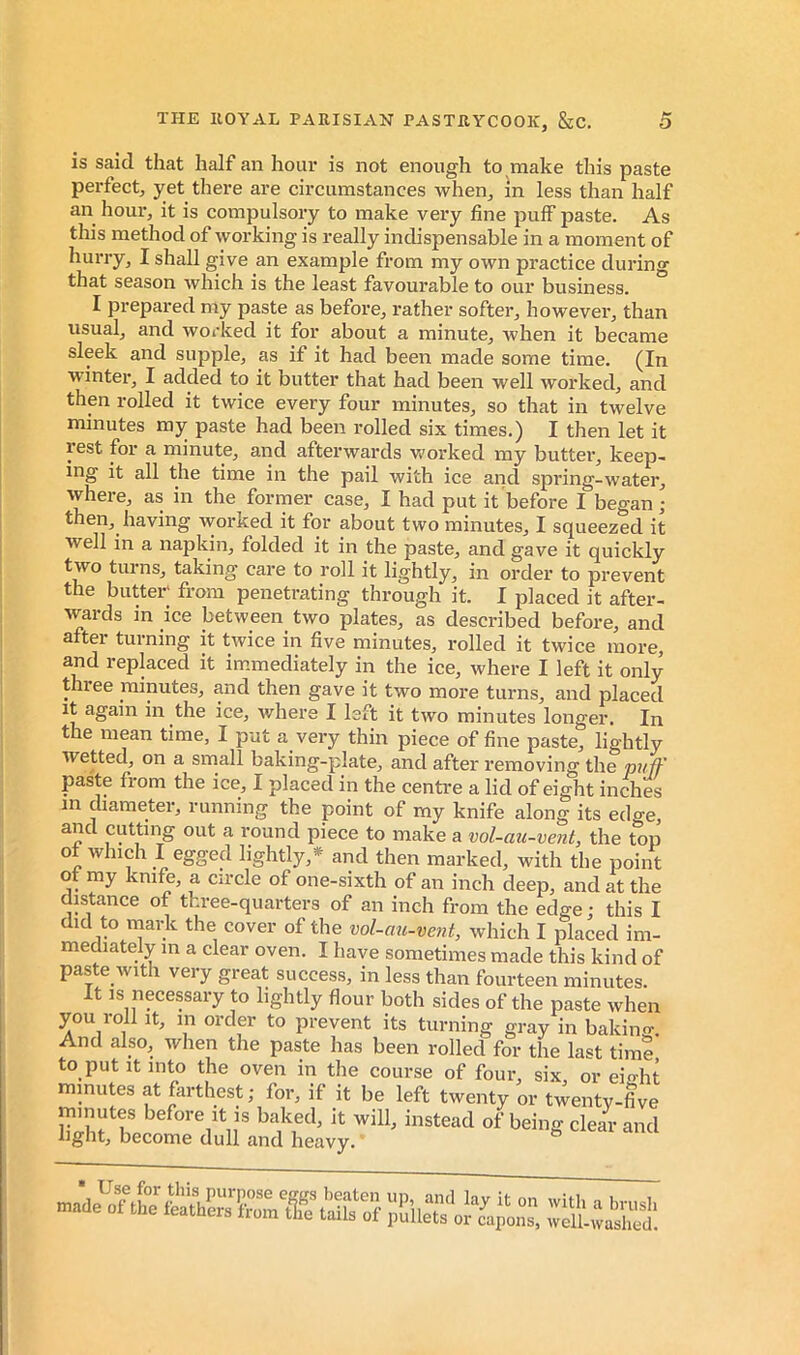 is said that half an hour is not enough to make this paste perfect, yet there are circumstances when, in less than half an hour, it is compulsory to make very fine puff paste. As this method of working is really indispensable in a moment of hurry, I shall g;ive an example from my own practice durino that season which is the least favourable to our business. ^ I prepared my paste as before, rather softer, however, than usual, and worked it for about a minute, when it became sleek and supple, as if it had been made some time. (In winter, I added to it butter that had been well worked, and then rolled it twice every four minutes, so that in twelve minutes my paste had been rolled six times.) I then let it rest for a minute, and afterwards worked my butter, keep- ing it all the time in the pail with ice and spring-water, vvhere, as in the former case, I had put it before I began; then, having worked it for about two minutes, I squeezed it well in a napkin, folded it in the paste, and gave it quickly two turns, taking care to roll it lightly, in order to prevent the butter' from penetrating through it. I placed it after- wards in ice between two plates, as described before, and after turning it twice in five minutes, rolled it twice more, and replaced it immediately in the ice, where I left it only thiee minutes, and then gave it two more turns, and placed It again in the ice, where I left it two minutes longer. In the mean time, I put a very thin piece of fine paste, lightly wetted, on a small baking-plate, and after removing the pufF paste from the ice, I placed in the centre a lid of eight inches m diameter, running the point of my knife along its edge, and cutting out a round piece to make a vol-cm-vent, the top ot which I egged lightly,* and then marked, with the point ot my knife, a circle of one-sixth of an inch deep, and at the distance of three-quarters of an inch from the edge ; this I did to mark the cover of the vol-au-vent, which I placed im- mediately in a clear oven. I have sometimes made this kind of paste with very great success, in less than fourteen minutes. It IS necessary to lightly flour both sides nf thp r>noi-p «rLo,-. light, become dull and heavy. le tails of pullets or capons, well-washed.