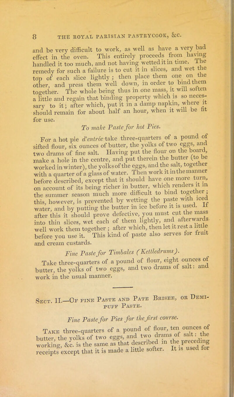 and be very difficult to work, as well as have a very bad effect in the oven. This entirely proceeds from haying handled it too much, and not having wetted it in time. Ine remedy for such a failure is to cut it in slices, and wet t c top of each slice lightly; then place them one on the other, and press them well down, in order to bind them together. The whole being thus in one mass, it wiU sotten a little and regain that binding property which is so neces- sary to it ; after which, put it in a damp napkin, where it should remain for about half an hour, when it will be ht For a hot pie d’entrée tal^e three-quarters of a pound of sifted flour, six ounces of butter, the yolks of two eggs, and two drams of fine salt. Having put the floui on t le ^ Fine Paste for Tiwhales f Kettledrums^. Sect. II. Of fine Paste and Pate Brisee, or Demi- for use. To malce Paste for hot Pies. vnaVp a hole in the centre, and put therein the butter (to be and cream custards. Fme Paste for Pies for the first course.