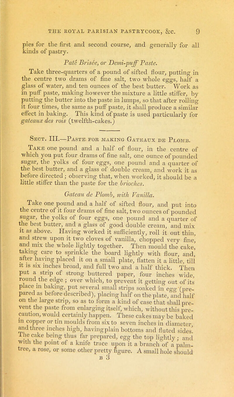 pies for the first and second course, and generally for all kinds of pastry. Pate Brisée, or Bemi-puff Paste. Take three-quarters of a pound of sifted flour, putting in the centre two drams of fine salt, two whole eggs, half a glass of water, and ten ounces of the best butter. Work as in puff paste, making however the mixture a little stiffer, by putting the butter into the paste in lumps, so that after rolling it four times, the same as puff paste, it shall produce a similar effect in baking. This kind of paste is used particularly for gateaux des rois (twelfth-cakes.) Sect. III.—Paste for making Gateaux de Plomb. Take one pound and a half of flour, in the centre of which you put four drams of fine salt, one ounce of pounded sugar, the yolks of four eggs, one pound and a quarter of the best butter, and a glass of double cream, and work it as before directed ; observing that, when worked, it should be a little stiffer than the paste for the brioches. Gateau de Plomb, with Vanilla. Take one pound and a half of sifted flour, and put into the centre of it four drams of fine salt, two ounces of pounded sugar, the yolks of four eggs, one pound and a quarter of the best butter, and a glass of good double cream, and mix it as above. Having worked it sufficiently, roll it out thin, and strew upon it two cloves of vanilla, chopped very fine, and mix the whole lightly together. Then mould the cake' taking care to sprinkle the board lightly with flour, and, after having placed it on a small plate, flatten it a little, till It IS six inches broad, and full two and a half thick. Then put a strip of strong buttered paper, four inches wide, round the edge ; over which, to prevent it getting out of its place in baking, put several small strips soaked in egg (pre- pared as before described), placing half on the plate, and half on the large strip, so as to form a kind of case that shall pre- vent the paste from enlarging itself, which, without this pre- caution, would certainly happen. These cakes may be baked in copper or tin moulds from six to seven inches in diameter and three inches high, having plain bottoms and fluted sides'. Ihe cake being thus far prepared, egg the top lightly ; and with the point of a knife trace upon it a branch of a palm- tree, a rose, or some other pretty figure. A small hole should