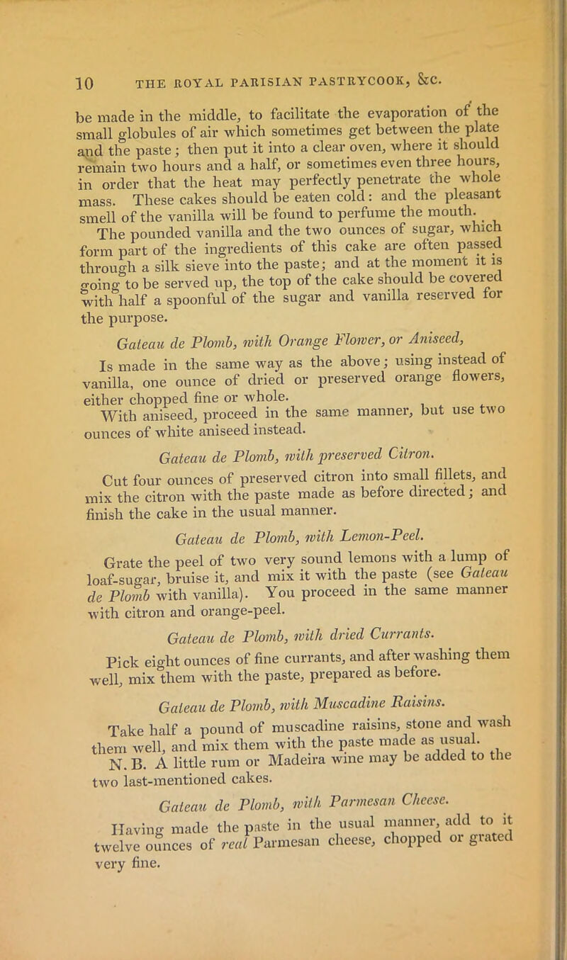 be made in the middle, to facilitate the evaporation of the small globules of air which sometimes get between the plate ajid the paste ; then put it into a clear oven, where it should remain two hours and a half, or sometimes even three hours, in order that the heat may perfectly penetrate the whole mass. These cakes should be eaten cold : and the pleasant smell of the vanilla will be found to perfume the mouth. The pounded vanilla and the two ounces of sugar, which form part of the ingredients of this cake are often passed through a silk sieve into the paste; and at the moment it is ffoing to be served up, the top of the cake should be covered with half a spoonful of the sugar and vanilla reserved tor the purpose. Gateau de Plomb, with Orange Flower, or Aniseed, Is made in the same way as the above ; using instead of vanilla, one ounce of dried or preserved orange flowers, either chopped fine or whole. With aniseed, proceed in the same manner, but use two ounces of white aniseed instead. Gateau de Plomb, with preserved Citroiu Cut four ounces of preserved citron into small fillets, and mix the citron with the paste made as before directed ; and finish the cake in the usual manner. Gateau de Plomb, with Lemon-Peel. Grate the peel of two very sound lemons with a lump of loaf-sugar, bruise it, and mix it with the paste (see Gateau de Plomb with vanilla). You proceed in the same manner with citron and orange-peel. Gateau de Ploinb, with dried Currants. Pick eight ounces of fine currants, and after washing them well, mix them with the paste, prepared as before. Gateau de Plomb, with Muscadine Raisins. Take half a pound of muscadine raisins, stone and wash them well, and mix them with the paste made as usual. N. B. A little rum or Madeira wine may be added to the two last-mentioned cakes. Gateau de Plomb, with Parmesan Cheese. Having made the paste in the usujd manner, add to it twelve ounces of real Parmesan cheese, chopped or giated very fine.
