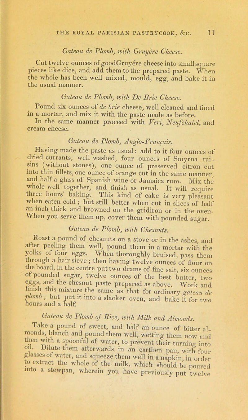 Gateau de Plomb, with Gruyère Cheese. Cut twelve ounces of goodGruyere cheese into small square pieces like dice, and add them to the prepared paste. When the whole has been well mixed, mould, egg, and bake it in the usual manner. Gateau de Plomb, with De Brie Cheese. Pound six ounces of de brie cheese, well cleaned and fined in a mortar, and mix it with the paste made as before. In the same manner proceed with Veri, Neufchatel, and cream cheese. Gateau de Plomb, Anglo-Français. Having made the paste as usual : add to it four ounces of dried currants, well washed, four ounces of Smyrna rai- sins (without stones), one ounce of preserved citron cut into thin fillets, one ounce of orange cut in the same manner, and half a glass of Spanish wine or Jamaica rum. Mix the whole well togethei-, and finish as usual. It will require tlnee hours baking. This kind of cake is very pleasant when eaten cold ; but still better when cut in slices of half an inch thick and browned on the gridiron or in the oven. When you serve them up, cover them with pounded sugar. Gateau de Plomb, with Chesiiuts. Roast a pound of chesnuts on a stove or in the ashes, and after peeling them well, pound them in a mortar with the yolks of four eggs. When thoroughly bruised, pass them through a hair sieve ; then having twelve ounces of flour on the board, in the centre put two drams of fine salt, six ounces of pounded sugar, twelve ounces of the best butter, two eggs and the chesnut paste prepared as above. Work and hmsh this mixture the same as that for ordinary gateau de D°mb ; but put it into a slacker oven, and bake it for two hours and a half Gateau de Plomb of Rice, with Milk and Almonds. Take a pound of sweet, and half an ounce of bitter al- monds, blanch and pound them well, wetting them now and then with a spoonful of water, to prevent their turning into oil. Dilute them afterwards in an earthen pan, with four glasses of water, and squeeze them well in a napkin, in order to extract the whole of the milk, which should be poured into a stewpan, wherein you have previously put twelve