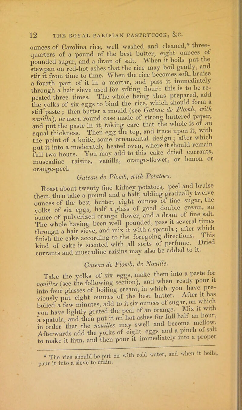 ounces of Carolina rice, well washed and cleaned,* three- quarters of a pound of the best butter, eight ounces of pounded sugar, and a dram of salt. When it boils put the stewpan on red-hot ashes that the rice may boil gently, and stir it from time to time. When the rice becomes soft, bruise a fourth part of it in a mortar, and pass it^ immediately through a hair sieve used for sifting flour : this is to be i e- peated three times. The whole being thus prepared, add the yolks of six eggs to bind the rice, which should form a stiff paste ; then butter a mould (see Galeaii de Plomb, with vanilla), or use a round case made of strong buttered paper, and put the paste in it, taking care that the whole is of an equal thickness. Then egg the top, and trace upon it, with the point of a knife, some ornamental design ; after which put it into a moderately heated oven, where it should remain full two hours. You may add to this cake dried currants, muscadine raisins, vanilla, orange-flower, or lemon or orange-peel. Gateau de Plomb, with Potatoes. Roast about twenty fine kidney potatoes, peel and bruise them, then take a pound and a half, adding gradually twelve ounces of the best butter, eight ounces of fine sugar, the yolks of six eggs, half a glass of good double cream, an ounce of pulverized orange flower, and a dram of fine salt. The whole having been well pounded, pass it several b^nes through a hair sieve, and mix it with a spatula ; after which finish the cake according to the foregoing directions. 1 his kind of cake is scented with all sorts of perfume. Dried currants and muscadine raisins may also be added to it. Gateau de Plomb, de Nouille, Take the yolks of six eggs, make them into a paste for nouilles (see the following section), and when ready pour it into four glasses of boiling cream, in which you have pi e- viously put eight ounces of the best butter. After it has boiled a few minutes, add to it six ounces of sugar, on which vou have lightly grated the peal of an orange. Mix it with fspatuk, and then put it on hot ashes for full half an hour, in order that the nouilles may swell and become Afterwards add the yolks of eight eggs and to make it firm, and then pour it immediately into a piopei • The rice should be put on with cold water, and when it boils, pour it into a sieve to drain.