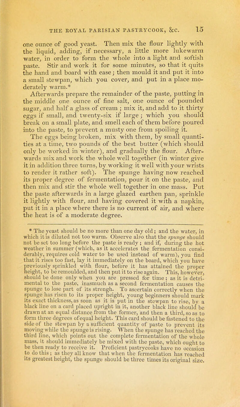 one ounce of good yeast. Then mix the flour lightly with the liquid, adding, if necessaiy, a little more lukewarm water, in order to form the whole into a light and softish paste. Stir and work it for some minutes, so that it quits the hand and board with ease ; then mould it and put it into a small stewpan, which you cover, and put in a place mo- derately warm.* Afterwards prepare the remainder of the paste, putting in the middle one ounce of fine salt, one ounce of pounded sugar, and half a glass of cream ; mix it, and add to it thirty eggs if small, and twenty-six if large ; which you should break on a small plate, and smell each of them before poured into the paste, to prevent a musty one from spoiling it. The eggs being broken, mix with them, by small quanti- ties at a time, two pounds of the best butter (which should only be worked in winter), and gradually the flour. After- wards mix and work the whole well together (in winter give it in addition three turns, by Avorking it well with your wrists to render it rather soft). The spunge having now reached its proper degree of fermentation, pour it on the paste, and then mix and stir the whole well together in one mass. Put the paste afterwards in a large glazed earthen pan, sprinkle it lightly with flour, and having covered it with a napkin, put it in a place where there is no current of air, and where the heat is of a moderate degree. * The yeast should be no more than one day old ; and the water, in which it is diluted not too warm. Observe also that the spunge should not be set too long before the paste is ready ; and if, during the hot weather in summer (which, as it accelerates the fermentation consi- derably, requires cold water to be used instead of Avarm), you find that it rises too fast, lay it immediately on the board, which you have previously sprinkled with flour, before it has attained the proper height, to be remoulded, and then put it to rise again. This, however, should be done only when you are pressed for time ; as it is detri- mental to the paste, inasmuch as a second fermentation causes the spunge to lose part of its strengh. To ascertain correctly when the spunge has risen to its proper height, young beginners should mark its exact thickness, as soon as it is put in the steAvpan to rise, by a black line on a card placed upright in it, another black line should be drawn at an equal distance from the former, and then a third, so as to form three degrees of equal height. This card should be fastened to the side of the stewpan by a sufficient quantity of paste to prevent its moving Avhile the spunge is rising. When the spunge has reached the third line, which points out the complete fermentation of the whole mass, it should immediately be mixed with the paste, which ought to be then ready to receive it. Proficient pastrycooks have no occasion to do this ; as they all know that when the fermentation has I'eached its greatest height, the spunge should be three times its original size.