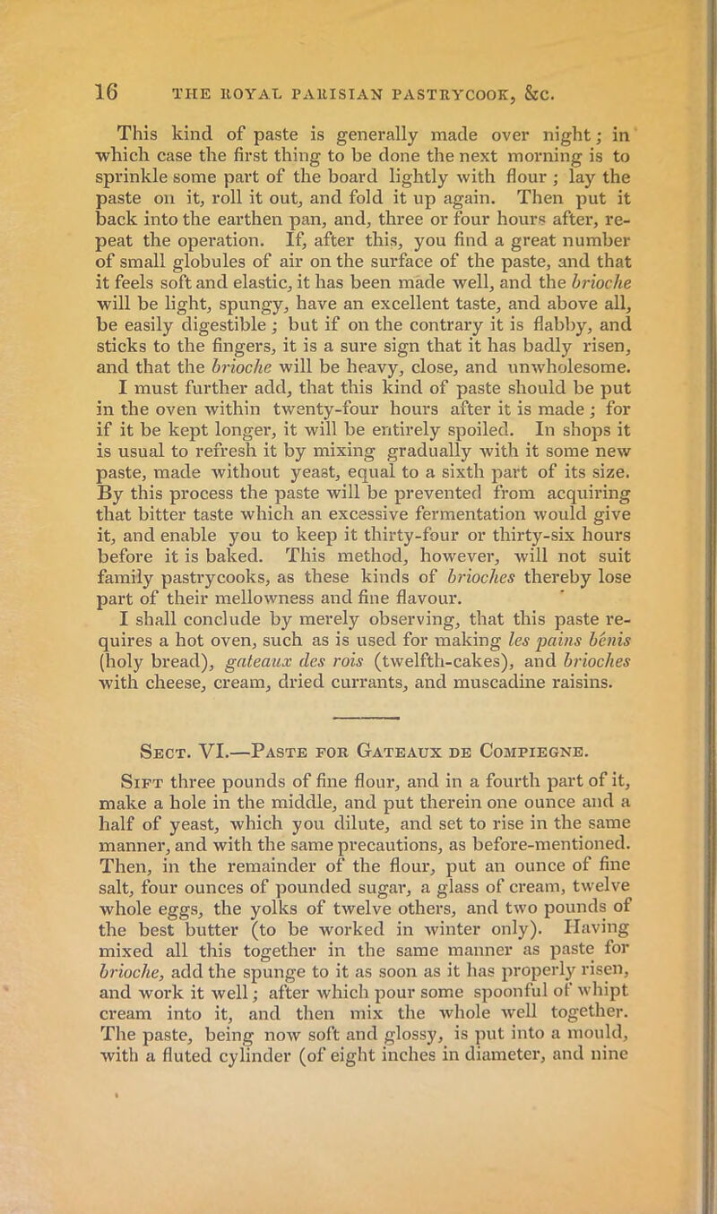 This kind of paste is generally made over night ; in which case the first thing to be done the next morning is to sprinkle some part of the board lightly with flour ; lay the paste on it, roll it out, and fold it up again. Then put it back into the earthen pan, and, three or four hours after, re- peat the operation. If, after this, you find a great number of small globules of air on the sui’face of the paste, and that it feels soft and elastic, it has been made well, and the brioche will be light, spungy, have an excellent taste, and above all, be easily digestible ; but if on the contrary it is flabby, and sticks to the fingers, it is a sure sign that it has badly risen, and that the brioche will be heavy, close, and unwholesome. I must further add, that this kind of paste should be put in the oven within twenty-four hours after it is made ; for if it be kept longer, it will be entirely spoiled. In shops it is usual to refresh it by mixing gradually with it some new paste, made without yeast, equal to a sixth part of its size. By this process the paste will be prevented from acquiring that bitter taste which an excessive fermentation would give it, and enable you to keep it thirty-four or thirty-six hours before it is baked. This method, however, will not suit family pastrycooks, as these kinds of brioches thereby lose part of their mellowness and fine flavour. I shall conclude by merely observing, that this paste re- quires a hot oven, such as is used for making les pains bénis (holy bread), gateaux des rois (twelfth-cakes), and brioches with cheese, cream, dried currants, and muscadine raisins. Sect. VI.—Paste for Gateaux de Compiegne. Sift three pounds of fine flour, and in a fourth part of it, make a hole in the middle, and put therein one ounce and a half of yeast, which you dilute, and set to rise in the same manner, and with the same precautions, as before-mentioned. Then, in the remainder of the flour, put an ounce of fine salt, four ounces of pounded sugar, a glass of cream, twelve whole eggs, the yolks of twelve others, and two pounds of the best butter (to be worked in winter only). Having mixed all this together in the same manner as paste for brioche, add the spunge to it as soon as it has jiroperly risen, and work it well ; after which pour some spoonful of whipt cream into it, and then mix the whole well together. The paste, being now soft and glossy, is put into a mould, with a fluted cylinder (of eight inches in diameter, and nine