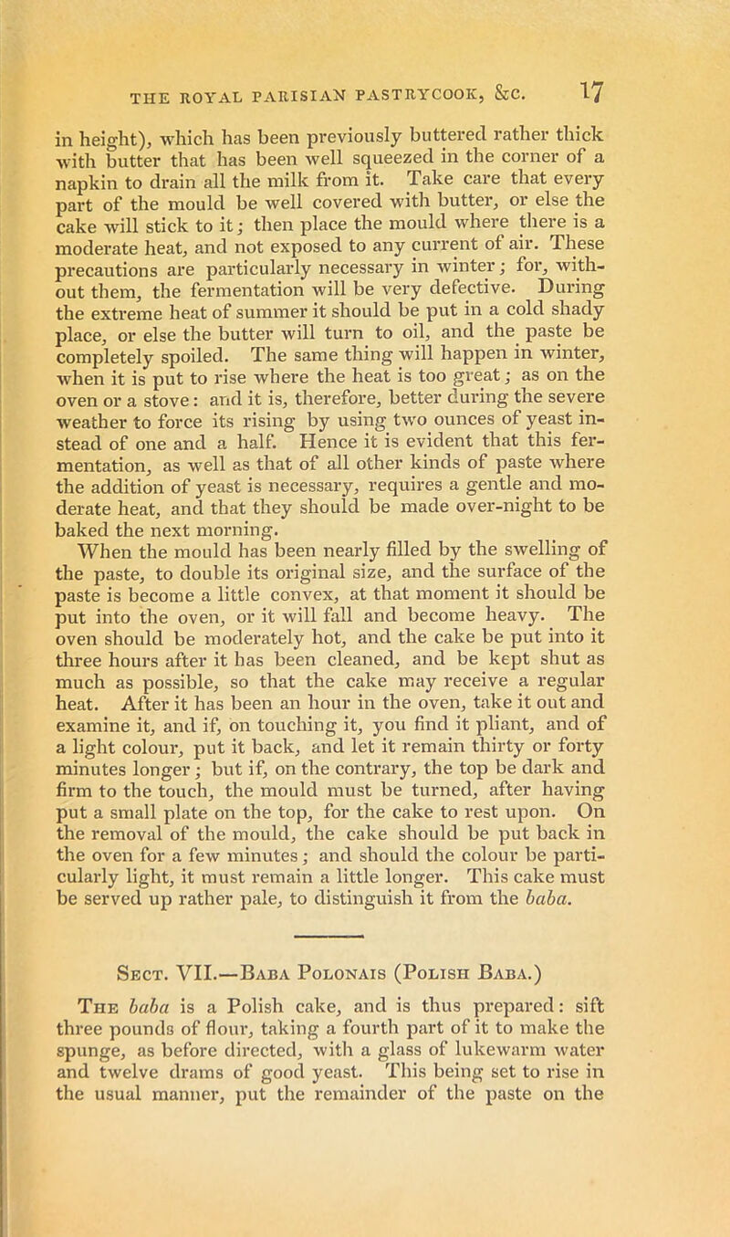 in height), which has been previously buttered rather thick W'ith butter that has been well squeezed in the corner of a napkin to drain all the milk from it. Take care that every part of the mould be well covered with butter, or else the cake will stick to it; then place the mould where there is a moderate heat, and not exposed to any current of air. These precautions are particularly necessary in winter; for, with- out them, the fermentation will be very defective. During the extreme heat of summer it should be put in a cold shady place, or else the butter will turn to oil, and the paste be completely spoiled. The same thing will happen in winter, when it is put to rise where the heat is too great; as on the oven or a stove : and it is, therefore, better during the severe weather to force its rising by using two ounces of yeast in- stead of one and a half. Hence it is evident that this fer- mentation, as well as that of all other kinds of paste where the addition of yeast is necessary, requires a gentle and mo- derate heat, and that they should be made over-night to be baked the next morning. When the mould has been nearly filled by the swelling of the paste, to double its original size, and the surface of the paste is become a little convex, at that moment it should be put into the oven, or it will fall and become heavy. The oven should be moderately hot, and the cake be put into it three hours after it has been cleaned, and be kept shut as much as possible, so that the cake may receive a regular heat. After it has been an hour in the oven, take it out and examine it, and if, on touching it, you find it pliant, and of a light colour, put it back, and let it remain thirty or forty minutes longer ; but if, on the contrary, the top be dark and firm to the touch, the mould must be turned, after having put a small plate on the top, for the cake to rest upon. On the removal of the mould, the cake should be put back in the oven for a few minutes ; and should the colour be parti- cularly light, it must remain a little longer. This cake must be served up rather pale, to distinguish it from the baha. Sect. VII.—Baba Polonais (Polish Baba.) The baba is a Polish cake, and is thus prepared : sift three pounds of flour, taking a fourth part of it to make the spunge, as before directed, witli a glass of lukewarm water and twelve drams of good yeast. This being set to rise in the usual manner, put the remainder of the paste on the