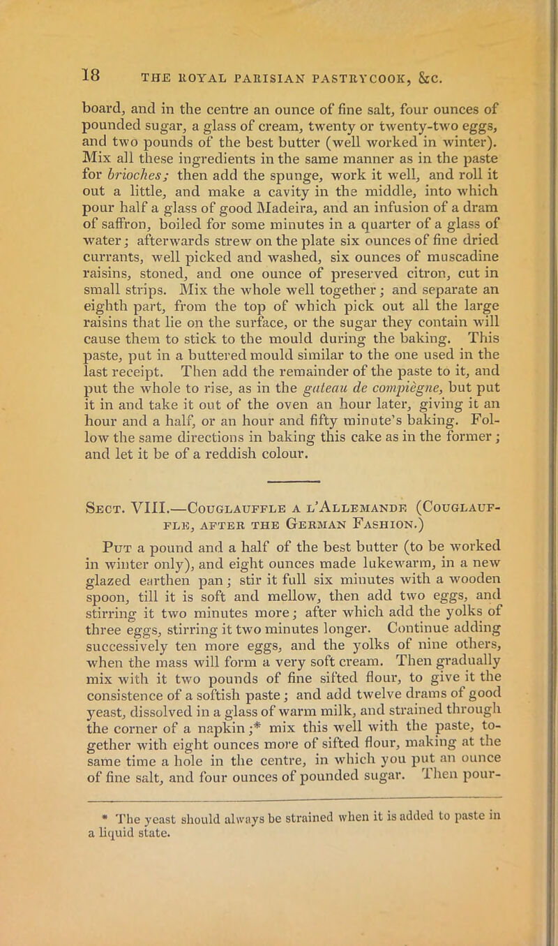 board, and in the centre an ounce of fine salt, four ounces of pounded sugar, a glass of cream, twenty or twenty-two eggs, and two pounds of the best butter (well worked in winter). Mix all these ingredients in the same manner as in the paste for brioches; then add the spunge, work it well, and roll it out a little, and make a cavity in the middle, into which pour half a glass of good Madeira, and an infusion of a dram of saffron, boiled for some minutes in a quarter of a glass of water ; afterwards strew on the plate six ounces of fine dried currants, well picked and washed, six ounces of muscadine raisins, stoned, and one ounce of preserved citron, cut in small strips. Mix the whole well together; and separate an eighth part, from the top of which pick out all the large raisins that lie on the surface, or the sugar they contain will cause them to stick to the mould during the baking. This paste, put in a buttered mould similar to the one used in the last receipt. Then add the remainder of the paste to it, and put the whole to rise, as in the gateau de coinpiègne, but put it in and take it out of the oven an hour later, giving it an hour and a half, or an hour and fifty minute's baking. Fol- low the same directions in baking this cake as in the former ; and let it be of a reddish colour. Sect. VIII.—Couglauffle a l’Allemande (Couglauf- FLE, AFTER THE GeRMAN FaSHION.) Put a pound and a half of the best butter (to be worked in winter only), and eight ounces made lukewarm, in a new glazed earthen pan ; stir it full six minutes with a wooden spoon, till it is soft and mellow, then add two eggs, and stirring it two minutes more ; after which add the yolks of three eggs, stirring it two minutes longer. Continue adding successively ten more eggs, and the yolks of nine others, when the mass will form a very soft cream. Then gradually mix with it two pounds of fine sifted flour, to give it the consistence of a softish paste ; and add twelve drams of good yeast, dissolved in a glass of warm milk, and strained through the corner of a napkin;* mix this well with the paste, to- gether with eight ounces more of sifted flour, making at the same time a hole in the centre, in which you put an ounce of fine salt, and four ounces of pounded sugar. 1 hen pour- • The yeast should always be strained when it is added to paste in a liquid state.