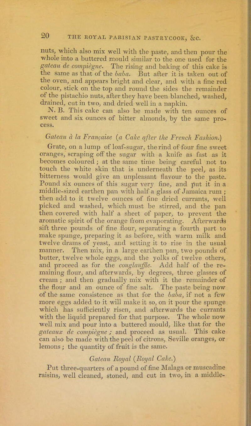 nuts, which also mix well with the paste, and then pour the whole into a buttered mould similar to the one used for the gateau de compiègne. The rising and baking of this cake is the same as that of the baba. But after it is taken out of the oven, and appears bright and clear, and with a fine red colour, stick on the top and round the sides the remainder of the pistachio nuts, after they have been blanched, Avashed, drained, cut in two, and dried well in a napkin. N. B. This cake can also be made with ten ounces of sweet and six ounces of bitter almonds, by the same pro- cess. Gateau à la Française (ct Cake after the French Fashion.) Grate, on a lump of loaf-sugar, the rind of four fine sweet oranges, scraping off the sugar ivith a knife as fast as it becomes coloured ; at the same time being careful not to touch the white skin that is underneath the peel, as its bitterness would give an unpleasant flavour to the paste. Pound six ounces of this sugar very fine, and put it in a middle-sized earthen pan with half a glass of Jamaica rum ; then add to it twelve ounces of fine dried currants, well picked and washed, which must be stirred, and the pan then covered with half a sheet of paper, to prevent the aromatic spirit of the orange from evaporating. Aftenvards sift three pounds of fine flour, separating a fourth part lo make spunge, preparing it as before, v/ith Avarm milk and twelve drams of yeast, and setting it to rise in the usual manner. Then mix, in a large earthen pan, tAA'^o pounds of butter, twelve whole eggs, and the yolks of tAvelve others, and proceed as for the couglauffle. Add half of the re- maining flour, and afterwards, by degrees, three glasses of cream ; and then gradually mix Avith it the remainder of the flour and an ounce of fine salt. The paste being noAV of the same consistence as that for the baba, if not a feAV more eggs added to it will make it so, on it pour the spunge which has sufficiently risen, and aftei-Avards the currants with the liquid prepared for that purpose. The Avhole uoav well mix and pour into a buttered mould, like that for the gateaux de compiègne ; and proceed as usual. This cake can also be made with the peel of citrons, Seville oranges, or lemons ; the quantity of fruit is the same. Gateaîi Royal {Royal Cake.) Put three-quarters of a pound of fine Malaga or muscadine raisins, well cleaned, stoned, and cut in tA^■o, in a middle-