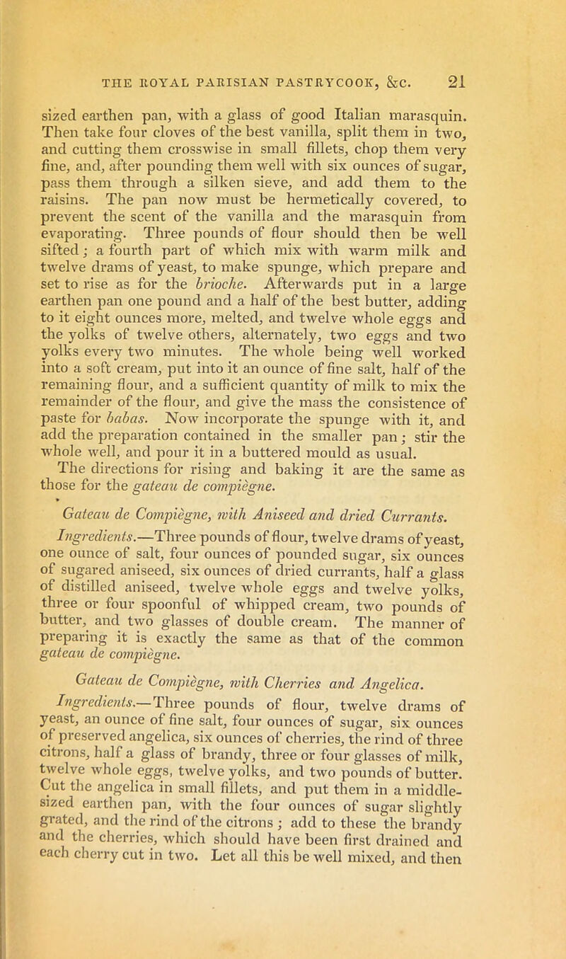 sized earthen pan, with a glass of good Italian marasquin. Then take four cloves of the best vanilla, split them in two, and cutting them crosswise in small fillets, chop them very- fine, and, after pounding them well with six ounces of sugar, pass them through a silken sieve, and add them to the raisins. The pan now must be hermetically covered, to prevent the scent of the vanilla and the marasquin from evaporating. Three pounds of flour should then be well sifted ; a fourth part of which mix with warm milk and twelve drams of yeast, to make spunge, which prepare and set to rise as for the brioche. Afterwards put in a large earthen pan one pound and a half of the best butter, adding to it eight ounces more, melted, and twelve whole eggs and the yolks of twelve others, alternately, two eggs and two yolks every two minutes. The whole being well worked into a soft cream, put into it an ounce of fine salt, half of the remaining flour, and a sufficient quantity of milk to mix the remainder of the flour, and give the mass the consistence of paste for babas. Now incorporate the spunge with it, and add the preparation contained in the smaller pan ; stir the whole well, and pour it in a buttered mould as usual. The directions for rising and baking it are the same as those for the gateau de compiègne. Gatecm de Compiègne, with Aniseed and dried Currants. Ingredieiits.—Three pounds of flour, twelve drams of yeast, one ounce of salt, four ounces of pounded sugar, six ounces of sugared aniseed, six ounces of dried cun-ants, half a glass of distilled aniseed, twelve Avhole eggs and twelve yolks, three or four spoonful of whipped cream, two pounds of butter, and two glasses of double cream. The manner of preparing it is exactly the same as that of the common gateau de compiègne. Gateau de Compiègne, with Cherries a?id Angelica. Ingredients.— Three pounds of flour, twelve drams of yeast, an ounce of fine salt, four ounces of sugar, six ounces of preserved angelica, six ounces of cherries, the rind of three citrons, half a glass of brandy, three or four glasses of milk, twelve whole eggs, twelve yolks, and two pounds of butter. Cut the angelica in small fillets, and put them in a middle- sized earthen pan, with the four ounces of sugar slightly grated, and the rind of the citrons ; add to these the brandy and the cherries, which should have been first drained and each cherry cut in two. Let all this be well mixed, and then