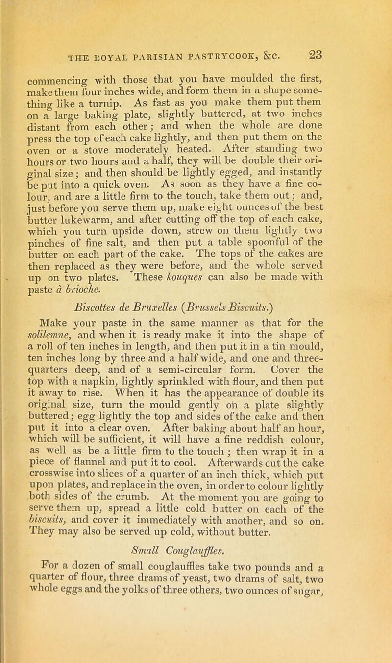 commencing Avith those that you have moulded the first, make them four inches wide, and form them in a shape some- thing like a turnip. As fast as you make them put them on a large baking plate, slightly buttered, at two inches distant from each other ; and when the whole are done press the top of each cake lightly, and then put them on the oven or a stove moderately heated. After standing two hours or two hours and a half, they will be double their ori- ginal size ; and then should be lightly egged, and instantly be put into a quick oven. As soon as they have a fine co- lour, and are a little firm to the touch, take them out ; and, just before you serve them up, make eight ounces of the best butter lukewarm, and after cutting off the top of each cake, which you turn upside down, strew on them lightly two pinches of fine salt, and then put a table spoonful of the butter on each part of the cake. The tops of the cakes are then replaced as they were before, and the whole served up on two plates. These Icouques can also be made with paste à brioche. Biscottes de Bruxelles (Brussels Biscuits.) Make your paste in the same manner as that for the solilemne, and when it is ready make it into the shape of a roll of ten inches in length, and then put it in a tin mould, ten inches long by three and a half wide, and one and three- quarters deep, and of a semi-circular form. Cover the top with a napkin, lightly sprinkled with flour, and then put it away to rise. When it has the appearance of double its original size, turn the mould gently oh a plate slightly buttered ; egg lightly the top and sides of the cake and then put it into a clear oven. After baking about half an hour, which will be sufficient, it will have a fine reddish colour, as Avell as be a little firm to the touch ; then wrap it in a piece of flannel and put it to cool. Afterwards cut the cake crosswise into slices of a quarter of an inch thick, which put upon plates, and replace in the oven, in order to colour lightly both sides of the crumb. At the moment you are going to serve them up, spread a little cold butter on each of the biscicits, and cover it immediately with another, and so on. They may also be served up cold, without butter. Small Couglauffles. For a dozen of small couglauffles take two pounds and a quarter of flour, three drams of yeast, two drams of salt, two whole eggs and the yolks of three others, two ounces of sugar.