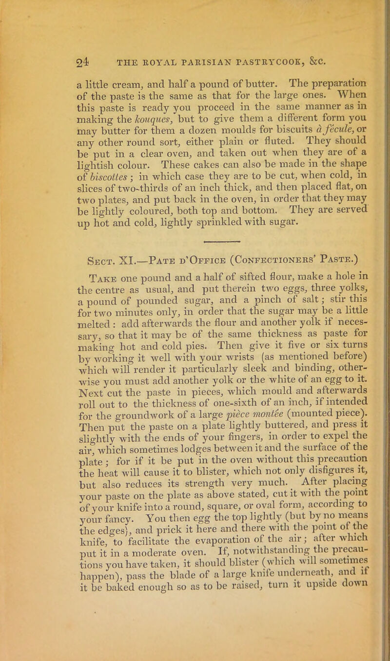 a little cream, and half a pound of butter. The preparation of the paste is the same as that for the large ones. When this paste is ready you proceed in the same manner as in making the houques, but to give them a different form you may butter for them a dozen moulds for biscuits à fécule, or any other round sort, either plain or fluted. They should be put in a clear oven, and taken out when they are of a lightish colour. These cakes can also be made in the shape of hiscotles ; in which case they are to be cut, when cold, in shces of two-thirds of an inch thick, and then placed flat, on two plates, and put back in the oven, in order that they may be lightly coloured, both top and bottom. They are served up hot and cold, lightly sprinkled with sugar. Sect. XI.—Pate d’Ofpice (Confectioners’ Paste.) Take one pound and a half of sifted floui*, make a hole in the centre as usual, and put therein tv/o eggs, three yolks, a pound of pounded sugar, and a pinch of salt ; stir this for two minutes only, in order that the sugar may be a little melted : add afterwards the flour and another yolk if neces- sary, so that it may be of the same thickness as paste for making hot and cold pies. Then give it five or six turns by working it well with your wrists (as mentioned before) which will render it particularly sleek and binding, other- wise you must add another yolk or the white of an egg to it. Next cut the paste in pieces, which mould and afterwards roll out to the thickness of one-sixth of an inch, if intended for the groundwork of a large pièce montée (mounted piece). Then put the paste on a plate lightly buttered, and press it slightly with the ends of your fingers, in order to expel the ah% which sometimes lodges between it and the surface of the plate ; for if it be put in the oven without this precaution the heat will cause it to blister, which not only disfigure.s it, but also reduces its strength very much. After placing your paste on the plate as above stated, cut it with the point of your knife into a round, square, or oval form, according to your fancy. You then egg the top lightly (but by no means the edges), and prick it here and there with the point or the knife, to facilitate the evaporation of the air -, after which put it in a moderate oven. If, notwithstanding the precau- tions you have taken, it should blister (which will sometimes happen), pass the blade of a large knife underneath, and it it be baked enough so as to be raised, turn it upside dovn