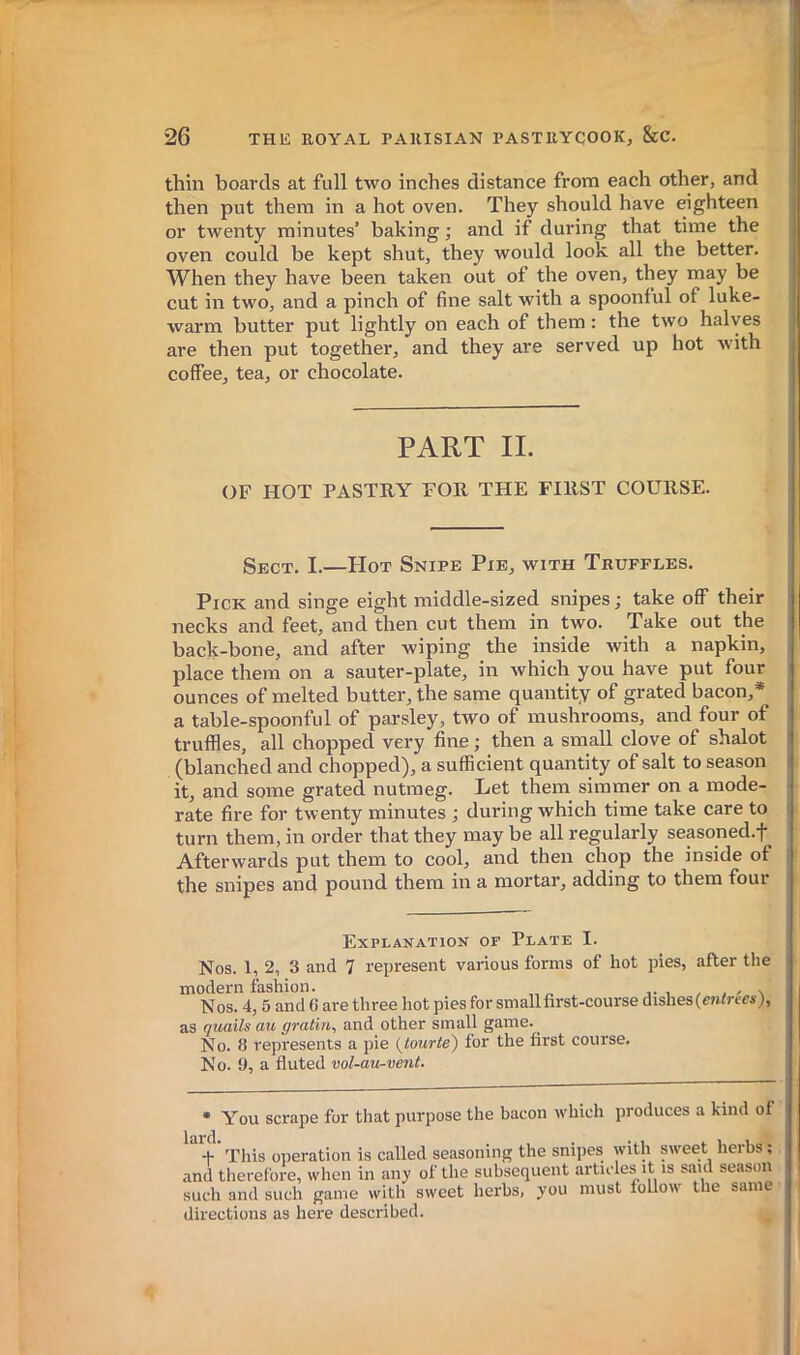 thin boards at full two inches distance from each other, and then put them in a hot oven. They should have eighteen or twenty minutes’ baking ; and if during that time the oven could be kept shut, they would look all the better. When they have been taken out of the oven, they may be cut in two, and a pinch of fine salt with a spoonful of luke- warm butter put lightly on each of them : the two halves ) are then put together, and they are served up hot with coffee, tea, or chocolate. PART II. OF HOT PASTRY FOE, THE FIRST COURSE. Sect. I.—Hot Snipe Pie, with Truffles. Pick and singe eight middle-sized snipes ; take off their necks and feet, and then cut them in two. Take out the back-bone, and after wiping the inside Avith a napkin, place them on a sauter-plate, in which you have put four ounces of melted butter, the same quantity of grated bacon,* a table-spoonful of parsley, two of mushrooms, and four of truffles, all chopped very fine ; then a small clove of shalot (blanched and chopped), a sufficient quantity of salt to season it, and some grated nutmeg. Let them simmer on a mode- rate fire for twenty minutes ; during which time take care to turn them, in order that they may be all regularly seasoned.f Afterwards put them to cool, and then chop the inside of the snipes and pound them in a mortar, adding to them four Explanation of Plate I. Nos. 1, 2, 3 and 7 represent various forms of hot pies, after the modern fashion. / . / \ Nos. 4,5 and 6 are three hot pies for small first-course dishes (c/Urew}, as quails au gratin, and other small game. No. 8 represents a pie {tourte) for the first course. No. 9, a fluted vol-au-vent. • You scrape for that purpose the bacon which produces a kind of This operation is called seasoning the snipes with sweet herbs ; and therefore, when in any of the subsequent articles it is said season such and such game with sweet herbs, you must follow the same directions as here described.
