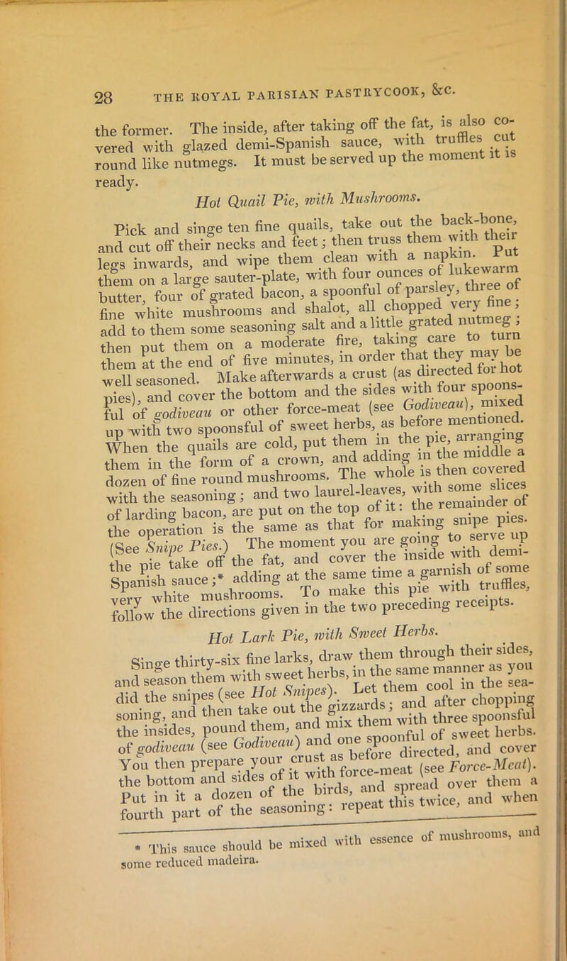the former. The inside, after taking off the fat, is also co- vered with glazed demi-Spanish sauce, with truffles cut round like nutmegs. It must be served up the moment ready. Hoi Quail Pie, with Mushrooms. Pick and singe ten fine quails, take out the back-hone, anrcut their^ecks andjeet ; then truss them wHh them legs inwards, and wipe them clean with ^ ^ ^ th!m on a large sauter-plate, with four butter four of erated bacon, a spoonful of paisley, three oi «irwhlîe masiooms and shalo. all chopped very fine ; add to them some seasoning salt and a little grated n g^ then put them on a moderate fire, them at the end of five minutes, in order that they may ue well seasoned. Make afterwards a crust Tiiesl and cover the bottom and the sides with torn spoons fill of podiveau or other force-meat (see Godiveau), mixed up witlftwo s^o of sweet herbs, as before mentioned^ When the quails are cold, put them | them in the form of a crown, and adding in the im^iaie a dozen of fine round mushrooms. The with the seasoning ; and two laurel-leave , “ i„(jer of of lardine bacon, are put on the top of it: the lemaiiiaer oi ,L operftion is the same as that fov /Sipp Sninp Pies.) The moment you are going to sen e up L pS Take off the fat, and c/ver the “-de t.«h dem SpaSsh sauce;, adding at,the_same «me a gatmsh Sl7o»1^rdi«“io„°s gi^en in the two pteceding teceipts. Hot Lark Pie, with Sweet Herbs. c- p tbb-tv six fine larks, draw them through their sides, andSon tlim with sweet herbs, y- clid thesnipesjseeai^^^^ after chopping theTnsides, pound them, of goihvmu (see Godtveau) an .P directed, and cover yo'n then prepare youv  Forcc-Mcat). the bottom and suies of t wd^ , foü'rtï^ar? otS l^^;tpeat tlis twice, and when , ,, itP mixed with essence of mushrooms, and • This sauce should be mixeu some reduced madeira.
