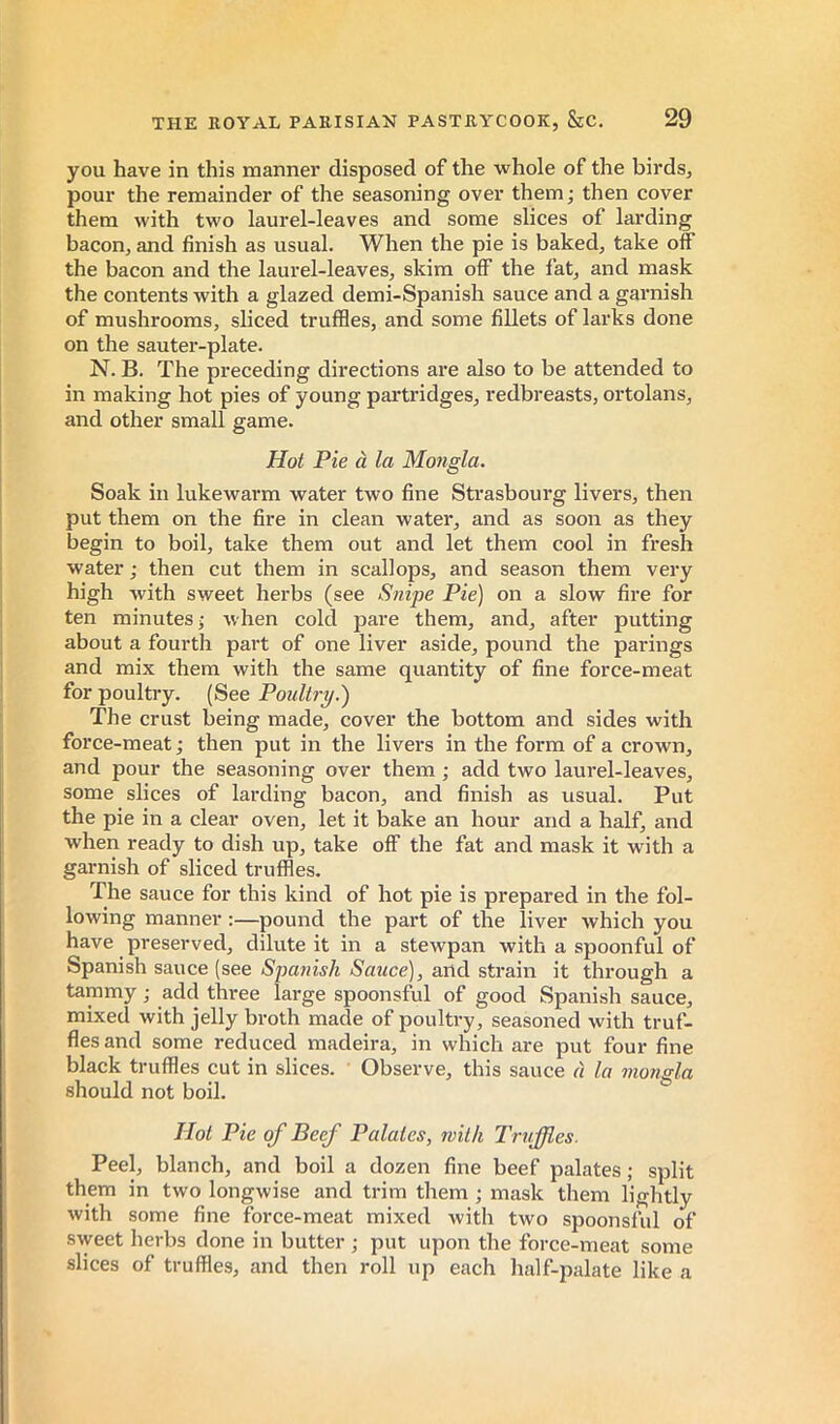 you have in this manner disposed of the whole of the birds, pour the remainder of the seasoning over them ; then cover them with two laurel-leaves and some slices of larding bacon, and finish as usual. When the pie is baked, take off the bacon and the laurel-leaves, skim off the fat, and mask the contents with a glazed demi-Spanish sauce and a garnish of mushrooms, sliced truffles, and some fillets of larks done on the sauter-plate. N. B. The preceding directions are also to be attended to in making hot pies of young partridges, redbreasts, ortolans, and other small game. Hoi Pie à la Mongla. Soak in lukewarm water two fine Strasbourg livers, then put them on the fire in clean water, and as soon as they begin to boil, take them out and let them cool in fresh water ; then cut them in scallops, and season them very high with sweet herbs (see Snipe Pie) on a slow fire for ten minutes- when cold pare them, and, after putting about a fourth part of one liver aside, pound the parings and mix them with the same quantity of fine force-meat for poultry. (See Poultry^ The crust being made, cover the bottom and sides with force-meat ; then put in the livers in the form of a crown, and pour the seasoning over them ; add two laurel-leaves, some slices of larding bacon, and finish as usual. Put the pie in a clear oven, let it bake an hour and a half, and when ready to dish up, take off the fat and mask it with a garnish of sliced truffles. The sauce for this kind of hot pie is prepared in the fol- lowing manner ;—pound the part of the liver which you have preserved, dilute it in a stewpan with a spoonful of Spanish sauce (see «SpawisA/Sawce), and sti’ain it through a tammy ; add three large spoonsful of good Spanish sauce, mixed with jelly broth made of poultry, seasoned with truf- fles and some reduced madeira, in which are put four fine black truffles cut in slices. Observe, this sauce à la mongla should not boil. Hot Pie of Beef Palates, with Truffles. Peel, blanch, and boil a dozen fine beef palates ; split them in two longwise and trim them ; mask them lightly with some fine force-meat mixed with two spoonsful of sweet herbs done in butter ; put upon the force-meat some slices of truffles, and then roll up each half-palate like a