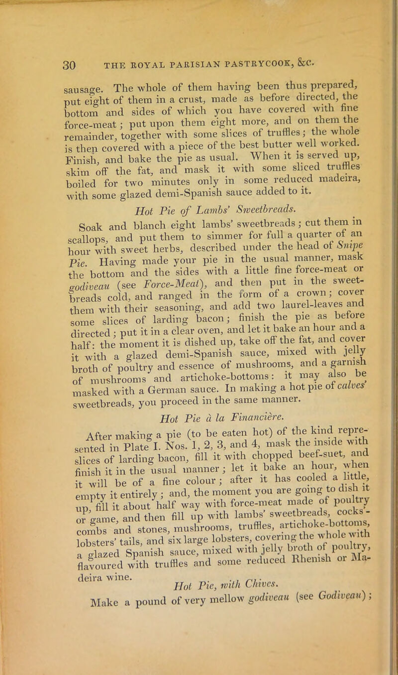 sausao-e. The whole of them having been thus prepared, put e?ght of them in a crust, made as before directed, the bottom and sides of which you have covered with fine force-meat ; put upon them eight more, and on them the remainder, together with some slices of truffles ; the whole is then covered with a piece of the best butter well worked. Finish, and bake the pie as usual. When it is served up, skim off the fat, and mask it with some sliced truffles boiled for two minutes only in some reduced madeira, with some glazed demi-Spanish sauce added to it. Hot Pie of Lambs’ Sweetbreads. Soak and blanch eight lambs’ sweetbreads ; cut them in scallops, and put them to simmer for full a quarter of an hour with sweet herbs, described under the head of Snipe Pie Having made your pie in the usual manner, mask the’bottom and the sides with a little fine force-meat or sodiveau (see Force-Meat), and then put in the sweet- breads cold, and ranged in the form of a crown; cover them with their seasoning, and add two laurel-leaves an some slices of larding bacon; finish the pie as before directed ; put it in a clear oven, and let it bake an hour «nd a half- the moment it is dished up, take off the fat, and cover it with a glazed demi-Spanish sauce, mixed with jelly broth of poultry and essence of mushrooms, and a garnish of mirehrooms and artichoke-bottoms; it may also be masked with a German sauce. In making a hot pie of calves sweetbreads, you proceed in the same manner. Hot Pie à la Financière. After making a pie (to be eaten hot) of the kind repre- seiHed in Plate^L Nos. 1, 2, 3, and 4 mask the inside wuth slices of larding bacon, fill it with chopped beef-suet, and finish it in the usual manner ; let it bake an hour, when it will be of a fine colour ; after it has cooled a little, empty it entirely ; and, the moment you are going to dish it up M it about half way with force-meat made of poulty or game, and then fill up with lambs’ combs and stones, mushrooms, truffles, ‘?rt>choke-bottom^ lnHt;tprs’ tails and six large lobsters, covering the whole Yith Luce,mixed -th jelly b^th of^^ flaLured with truffles and some reduced Rhenish or iMa deira wine. ni- „ Hot Pie, mth Chives. Make a pound of very mellow goc/ircaii (see Godiveau)-,