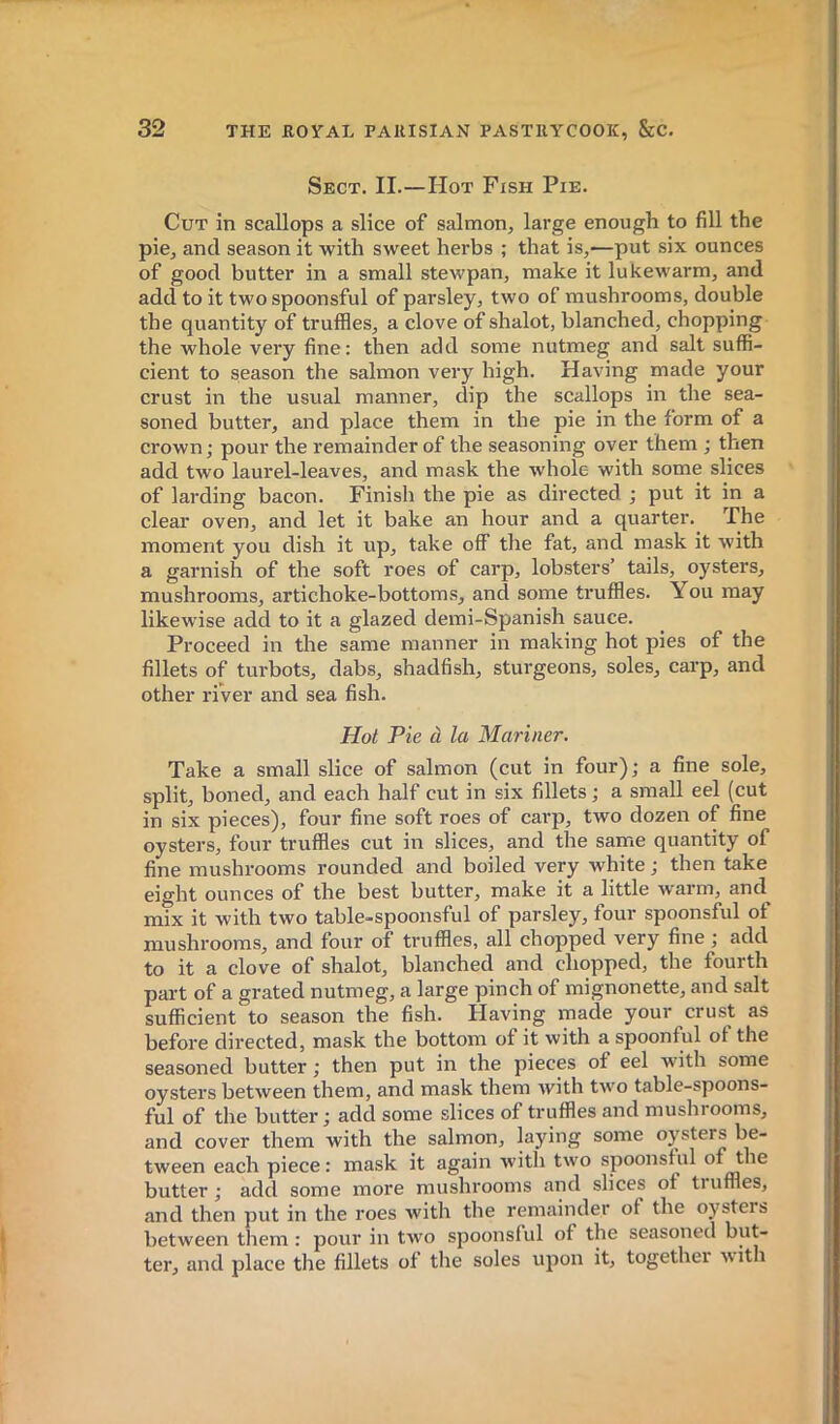 Sect. II.—Hot Fish Pie. Cut in scallops a slice of salmon, large enough to fill the pie, and season it with sweet herbs ; that is,—put six ounces of good butter in a small stewpan, make it lukewarm, and add to it two spoonsful of parsley, two of mushrooms, double the quantity of truffles, a clove of shalot, blanched, chopping the whole very fine: then add some nutmeg and salt suffi- cient to season the salmon very high. Having made your crust in the usual manner, dip the scallops in the sea- soned butter, and place them in the pie in the form of a crown; pour the remainder of the seasoning over them ; then add two laurel-leaves, and mask the whole with some slices of larding bacon. Finish the pie as directed ; put it in a clear oven, and let it bake an hour and a quarter. The moment you dish it up, take off the fat, and mask it with a garnish of the soft roes of carp, lobsters’ tails, oysters, mushrooms, artichoke-bottoms, and some truffles. You may likewise add to it a glazed demi-Spanish sauce. Proceed in the same manner in making hot pies of the fillets of turbots, dabs, shadfish, sturgeons, soles, carp, and other river and sea fish. Hot Pie à la Mariner. Take a small slice of salmon (cut in four); a fine sole, split, boned, and each half cut in six fillets ; a small eel (cut in six pieces), four fine soft roes of carp, two dozen of fine oysters, four truffles cut in slices, and the same quantity of fine mushrooms rounded and boiled very white ; then take eight ounces of the best butter, make it a little warm, and^ mix it with two table-spoonsful of parsley, four spoonsful of mushrooms, and four of truffles, all chopped very fine ; add to it a clove of shalot, blanched and chopped, the fourth part of a grated nutmeg, a large pinch of mignonette, and salt sufficient to season the fish. Having made your crust as before directed, mask the bottom ot it with a spoonful of the seasoned butter ; then put in the pieces of eel with some oysters between them, and mask them with two table-spoons- ful of the butter ; add some slices of truffles and mushrooms, and cover them with the salmon, laying some oysters be- tween each piece : mask it again with two spoonsful of the butter; add some more mushrooms and slices of tiuffles, and then put in the roes with the remainder of the oysters between them : pour in two spoonsful of the seasoned but- ter, and place the fillets of the soles upon it, together ■with