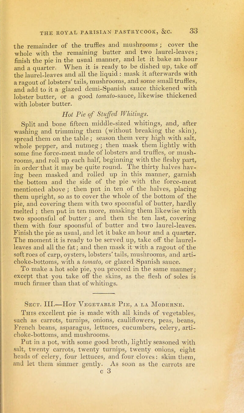 the remainder of the truffles and mushrooms ; cover the Avhole with the remaining butter and two laurel-leaves ; finish the pie in the usual manner, and let it bake an hour and a quarter. When it is ready to be dished up, take off the laurel-leaves and all the liquid ; mask it afterwards with a ragout of lobsters’ tails, mushrooms, and some small truffles, and add to it a glazed demi-Spanish sauce thickened with lobster butter, or a good /o?«ato-sauce, likewise thickened with lobster butter. Hoi Pie of Stuffed Whitings. Split and bone fifteen middle-sized whitings, and, after Avashing and trimming them (without breaking the skin), spread them on the table ; season them very high with salt, whole pepper, and nutmeg ; then mask them lightly with some fine force-meat made of lobsters and truffles, or mush- rooms, and roll up each half, beginning with the fleshy part, in order that it may be quite round. The thirty halves hav- ing been masked and rolled up in this manner, garnish the bottom and the side of the pie with the force-meat mentioned above ; then put in ten of the halves, placing them upright, so as to cover the whole of the bottom of the pie, and covering them with two spoonsful of butter, hardly melted ; then put in ten moi-e, masking them likewise Avith tAvo spoonsful of butter ; and then the ten last, covering them with four spoonsful of butter and two laurel-leaves. Finish the pie as usual, and let it bake an hour and a quarter. The moment it is ready to be served up, take off the laurel- leaves and all the fat ; and then mask it with a ragout of the soft roes of carp, oysters, lobsters’ tails, mushrooms, and arti- choke-bottoms, with a tomato, or glazed Spanish sauce. To make a hot sole pie, you proceed in the same manner; except that you take off the skins, as the flesh of soles is much firmer than that of whitings. Sect. III.—Hot Vegetable Pie, a la. Moderne. This excellent pie is made with all kinds of vegetables, such as carrots, turnips, onions, cauliflowers, peas, beans, P'rench beans, asparagus, lettuces, cucumbers, celery, arti- choke-bottoms, and mushrooms. Put in a pot, Avith some good broth, lightly seasoned Avith salt, twenty carrots, twenty turnips, tAventy onions, eight heads of celery, four lettuces, and four cloves : skim them, and let them simmer gently. As soon as the carrots are