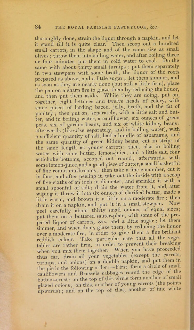 thoroughly clone, strain the liquor through a napkin, and let it stand till it is quite clear. Then scoop out a hundred small carrots, in the shape and of the same size as small olives ; throw them into boiling water, and after boiling three or four minutes, put them in cold water to cool. Do the same with about thirty small turnips ; put them separately in two stewpans with some broth, the liquor of the roots prepared as above, and a little sugar ; let them simmer, and as soon as they are nearly done (but still a little firm), place the pan on a sharp fire to glaze them by reducing the liquor, and then put them aside. While they are doing, put on, together, eight lettuces and twelve heads of celery, with some pieces of larding bacon, jelly, broth, and the fat of poultry ; then put on, separately, with a little salt and but- ter, and in boiling water, a cauliflower, six ounces of green peas, six of garden beans, and six of white kidney beans : afterwards (likewise separately, and in boiling water), with a sufficient quantity of salt, half a bundle of asparagus, and the same quantity of green kidney beans, cut in strips of the same length as young carrots: then, also in boiling watei’, with some butter, lemon-juice, and a little salt, four artichoke-bottoms, scooped out round ; afterwards, with some lemon-juice, and a good piece of butter, a small basketful of fine round mushrooms ; then take a fine cucumber, cut it in four, and after peeling it, take out the inside with a scoop of five-sixths of an inch in diameter, and sprinkle it with a small spoonful of salt ; drain the water from it, and, after wiping it, throw it into six ounces of clarified butter, made a little warm, and brown it a little on a moderate fire ; then drain it on a napkin, and put it in a small stew’pan. !Now peel carefully about thirty small onions, of equal sizes j put them on a buttered sauter-plate, with some of the pre- pared liquor of carrots, &c., and a little sugar ; let them simmer, and when done, glaze them, by reducing the liquor over a moderate fire, in order to give them a fine biilliant reddish colour. Take particular care that all the vege- tables are rather firm, in order to prevent their breaking when you mix them together. When you have proceeded thus far, drain all your vegetables (except the car:ots, turnips, and onions) on a double napkin, and put them m the pie in the following order :—First, form a circle of sniall cauliflowers and Brussels cabbages round the edge of the bottom-crust ; on the top of this circle form another of srnall glazed onions; on this, another of young carrots (the points up wards) ; and on the top of that, another of hue w lute