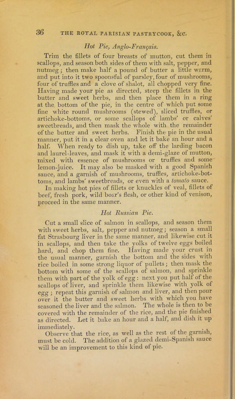 Hot Pie, Ajiglo-Français. Trim the fillets of four breasts of mutton, cut them in scallops, and season both sides of them with salt, pepper, and nutmeg ; then make half a pound of butter a little warm, and put into it two spoonsful of parsley, four of mushrooms, four of truffles and a clove of shalot, all chopped very fine. Having made your pie as directed, steep the fillets in the butter and sweet herbs, and then place them in a ring at the bottom of the pie, in the centre of which put some fine white round mushrooms (stewed), sliced truffles, or artichoke-bottoms, or some scallops of lambs’ or calves’ sweetbreads, and then mask the whole with the remainder of the butter and sweet herbs. Finish the pie in the usual manner, put it in a clear oven and let it bake an hour and a half. When ready to dish up, take off the larding bacon and laurel-leaves, and mask it with a demi-glaze of mutton, mixed with essence of mushrooms or truffles and some lemon-juice. It may also be masked with a good Spanish sauce, and a garnish of mushrooms, truffles, artichoke-bot- toms, and lambs’ sweetbreads, or even with a tomato sauce. In making hot pies of fillets or knuckles of veal, fillets of beef, fresh pork, wild boar’s flesh, or other kind of venison, proceed in the same manner. Hot Russian Pie. Cut a small slice of salmon in scallops, and season them with sweet herbs, salt, pepper and nutmeg j season a small fat Strasbourg liver in the same manner, and likewise cut it in scallops, and then take the yolks of twelve eggs boiled hard, and chop them fine. Having made your crust in the usual manner, garnish the bottom and the sides with rice boiled in some strong liquor of pullets ; then mask the bottom with some of the scallops of salmon, and sprinkle them with part of the yolk of egg : next you put half of the scallops of liver, and sprinkle them likewise with yolk of egg ; repeat this garnish of salmon and liver, and then pour over it the butter and sweet herbs with which you have seasoned the liver and the salmon. The whole is then to be covered with the remainder of the rice, and the pie finished as directed. Let it bake an hour and a half, and dish it up immediately. Observe that the rice, as well as the rest of the^ garnish, must be cold. Tlie addition of a glazed demi-Spanish sauce will be an improvement to this kind of pie.